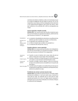 109
ASIES
Red de Asesoría Laboral de Centro América y República Dominicana -REAL CARD-
contratos de embarco rela vos a ella en el momento en que
se cumpla la obligación de que habla el ar culo 179. En los
respec vos casos cada uno de los trabajadores ene derecho
a una indemnización ﬁjaigual a dos meses de salario, salvo
que conforme a los ar culos 82 u 84 les corresponda una
mayor.
Causas especiales: despido causado
Ar culo 181. Son causas justas que facultan al patrono para
dar por terminados los contratos de embarco, además de las
que enumera el ar culo 77, las siguientes:
a) La violación o desobediencia voluntaria y maniﬁesta de las
órdenes que dé el capitán en uso de sus atribuciones.
b) El abandono de la guardia de la nave.
c) La falta al respeto que se debe a los pasajeros; y
d) La violación del ar culo 64, inciso c).
Despido indirecto: causas especiales
Ar culo182.Soncausasjustasquefacultanalostrabajadores
para dar por terminados sus contratos de embarco, además
de las que enumera el ar culo 79, las siguientes:
a) Cuando se varíe el des no de la nave antes de prin-a)
cipiar el viaje para el que hayan sido contratados.
b) Cuando se declare el estado de guerra entre Guatemala
y la nación a cuyo territorio esté des nada la nave.
c) Cuando se tengan no cias seguras, antes de comenzar
el viaje, de la existencia de una epidemia en el puerto de
descarga; y
d) Cuando muera el capitán o se cambie éste por otro que no
sea garan a de seguridad, de ap tud y acertada dirección,
antes de la salida de la nave.
Prohibición de concluir contrato durante viaje
Ar culo 183. No pueden las partes dar por concluido ningún
contrato de embarco, ni aun por justa causa, mientras la
nave esté en viaje. Se en ende que la nave está en viaje
cuando permanece en el mar o en algún puerto nacional o
extranjero que no sea de los indicados en el ar culo 178 para
la res tución del trabajador.
Desobediencia
Abandono de la
nave
Falta de respeto
Estado de
embriaguez
Variación de
destino
Estado de guerra
Existencia de
epidemia
Muerte del capitán
 