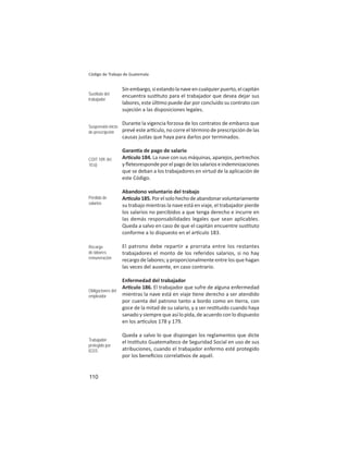 110
Código de Trabajo de Guatemala
Sinembargo,siestandolanaveencualquierpuerto,elcapitán
encuentra sus tuto para el trabajador que desea dejar sus
labores, este úl mo puede dar por concluido su contrato con
sujeción a las disposiciones legales.
Durante la vigencia forzosa de los contratos de embarco que
prevé este ar culo, no corre el término de prescripción de las
causas justas que haya para darlos por terminados.
Garan a de pago de salario
Ar culo 184. La nave con sus máquinas, aparejos, pertrechos
yﬂetesrespondeporelpagodelossalarioseindemnizaciones
que se deban a los trabajadores en virtud de la aplicación de
este Código.
Abandono voluntario del trabajo
Ar culo185.Porelsolohechodeabandonarvoluntariamente
su trabajo mientras la nave está en viaje, el trabajador pierde
los salarios no percibidos a que tenga derecho e incurre en
las demás responsabilidades legales que sean aplicables.
Queda a salvo en caso de que el capitán encuentre sus tuto
conforme a lo dispuesto en el ar culo 183.
El patrono debe repartir a prorrata entre los restantes
trabajadores el monto de los referidos salarios, si no hay
recargo de labores; y proporcionalmente entre los que hagan
las veces del ausente, en caso contrario.
Enfermedad del trabajador
Ar culo 186. El trabajador que sufre de alguna enfermedad
mientras la nave está en viaje ene derecho a ser atendido
por cuenta del patrono tanto a bordo como en erra, con
goce de la mitad de su salario, y a ser res tuido cuando haya
sanado y siempre que así lo pida, de acuerdo con lo dispuesto
en los ar culos 178 y 179.
Queda a salvo lo que dispongan los reglamentos que dicte
el Ins tuto Guatemalteco de Seguridad Social en uso de sus
atribuciones, cuando el trabajador enfermo esté protegido
por los beneﬁcios correla vos de aquél.
Sustituto del
trabajador
Suspensión inicio
de prescripción
COIT 109: Art.
10.b)
Pérdida de
salarios
Recargo
de labores:
remuneración
Obligaciones del
empleador
Trabajador
protegido por
IGSS
 
