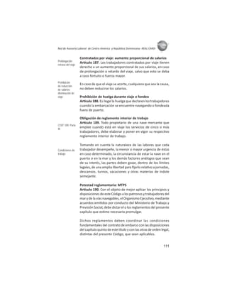 111
ASIES
Red de Asesoría Laboral de Centro América y República Dominicana -REAL CARD-
Contratados por viaje: aumento proporcional de salarios
Ar culo 187. Los trabajadores contratados por viaje enen
derecho a un aumento proporcional de sus salarios, en caso
de prolongación o retardo del viaje, salvo que esto se deba
a caso fortuito o fuerza mayor.
En caso de que el viaje se acorte, cualquiera que sea la causa,
no deben reducirse los salarios.
Prohibición de huelga durante viaje o fondeo
Ar culo 188. Es ilegal la huelga que declaren los trabajadores
cuando la embarcación se encuentre navegando o fondeada
fuera de puerto.
Obligación de reglamento interior de trabajo
Ar culo 189. Todo propietario de una nave mercante que
emplee cuando está en viaje los servicios de cinco o más
trabajadores, debe elaborar y poner en vigor su respec vo
reglamento interior de trabajo.
Tomando en cuenta la naturaleza de las labores que cada
trabajador desempeñe, la menor o mayor urgencia de éstas
en caso determinado, la circunstancia de estar la nave en el
puerto o en la mar y los demás factores análogos que sean
de su interés, las partes deben gozar, dentro de los límites
legales, de una amplia libertad para ﬁjarlo rela vo a jornadas,
descansos, turnos, vacaciones y otras materias de índole
semejante.
Potestad reglamentaria: MTPS
Ar culo 190. Con el objeto de mejor aplicar los principios y
disposiciones de este Código a los patronos y trabajadores del
mar y de la vías navegables, el Organismo Ejecu vo, mediante
acuerdos emi dos por conducto del Ministerio de Trabajo y
Previsión Social, debe dictar el o los reglamentos del presente
capítulo que es me necesario promulgar.
Dichos reglamentos deben coordinar las condiciones
fundamentales del contrato de embarco con las disposiciones
delcapítuloquintodeeste tuloyconlasotrasdeordenlegal,
dis ntas del presente Código, que sean aplicables.
Prolongación
retraso del viaje
Prohibición
de reducción
de salarios:
disminución de
viaje
COIT 109: Parte
III
Condiciones de
trabajo
 