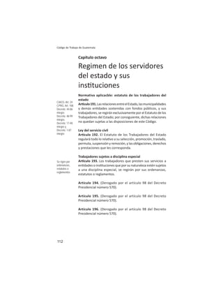 112
Código de Trabajo de Guatemala
Capítulo octavo
Regimen de los servidores
del estado y sus
ins tuciones
Normativa aplicacble: estatuto de los trabajadores del
estado
Ar culo191.LasrelacionesentreelEstado,lasmunicipalidades
y demás en dades sostenidas con fondos públicos, y sus
trabajadores, se regirán exclusivamente por el Estatuto de los
Trabajadores del Estado; por consiguiente, dichas relaciones
no quedan sujetas a las disposiciones de este Código.
Ley del servicio civil
Ar culo 192. El Estatuto de los Trabajadores del Estado
regulará todo lo rela vo a su selección, promoción, traslado,
permuta, suspensión y remoción, y las obligaciones, derechos
y prestaciones que les corresponda.
Trabajadores sujetos a disciplina especial
Ar culo 193. Los trabajadores que presten sus servicios a
en dades o ins tuciones que por su naturaleza estén sujetos
a una disciplina especial, se regirán por sus ordenanzas,
estatutos o reglamentos.
Artículo 194. (Derogado por el artículo 98 del Decreto
Presidencial número 570).
Artículo 195. (Derogado por el artículo 98 del Decreto
Presidencial número 570).
Artículo 196. (Derogado por el artículo 98 del Decreto
Presidencial número 570).
CIAGS: Art. 24
CPRG: Art. 108
Decreto: 44-86
íntegro
Decreto: 48-99
íntegro,
Decreto: 17-48
íntegro y
Decreto: 1-87
íntegro
Se rigen por
ordenanzas,
estatutos o
reglamentos
 