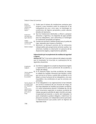 114
Código de Trabajo de Guatemala
i) Cuidar que el número de instalaciones sanitarias para
mujeres y para hombres estén en proporción al de
trabajadores de uno u otro sexo, se mantengan en
condiciones de higiene apropiadas y estén además
dotados de lavamanos;
j) Que las instalaciones des nadas a ofrecer y preparar
alimentos o ingerirlos y los depósitos de agua potable
para los trabajadores, sean suﬁcientesy se mantengan
en condiciones apropiadas de higiene;
k) Cuando sea necesario, habilitar locales para el cambio de
ropa, separados para mujeres y hombres;
l) Mantener un botiquín previsto de los elementos
indispensables para proporcionar primeros auxilios. Las
anteriores medidas se observarán sin perjuicio de las
disposiciones legales y reglamentarias aplicables.
Indemnizaciónporincumplimientodemedidasdeseguridad
e higiene
Ar culo 197 “bis”. Si en juicio ordinario de trabajo se prueba
que el empleador ha incurrido en cualesquiera de las
siguientes situaciones:
a) Si en forma negligente no cumple las disposiciones legales
y reglamentarias para la prevención de accidentes y
riesgos de trabajo;
b) Si no obstante haber ocurrido accidentes de trabajo
no adopta las medidas necesarias que endan a evitar
que ocurran en el futuro, cuando tales accidentes no se
deban a errores humanos de los trabajadores, sino sean
imputables a las condiciones en que los servicios son
prestados;
c) Si los trabajadores o sus organizaciones le han indicado
por escrito la existencia de una situación de riesgo, sin
que haya adoptado las medidas que puedan corregirlas;
y si como consecuencia directa e inmediata de una de
estas situaciones especiales se produce accidente de
trabajo que genera pérdida de algún miembro principal,
incapacidad permanente o muerte del trabajador, la
parte empleadora quedará obligada a indemnizar los
perjuicios causados, con independencia de las pensiones
o indemnizaciones que pueda cubrir el régimen de
seguridad social.
Mantener
instalaciones
sanitarias para
hombres y
mujeres
Instalaciones
adecuadas para
ingerir alimentos
Habilitar
vestidores donde
sea necesario
Mantener botiquín
Incuplimiento
negligente
Falta de adopción
de medidas
preventivas luego
de accidentes
Falta de adopción
de medidas luego
que trabajadores
o sus
organizaciones
hayan señalado
por Escrito el
riesgo
 
