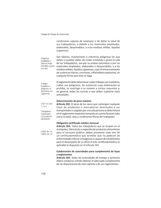 116
Código de Trabajo de Guatemala
condiciones capaces de amenazar o de dañar la salud de
sus trabajadores, o debido a los materiales empleados,
elaborados, desprendidos, o a los residuos sólidos, líquidos
o gaseosos.
Son labores, instalaciones o industrias peligrosas las que
dañen o puedan dañar de modo inmediato y grave la vida
de los trabajadores, sea por su propia naturaleza o por los
materiales empleados, elaborados o desprendidos, o a los
residuossólidos,líquidosogaseosos;oporelalmacenamiento
de sustancias tóxicas, corrosivas, inﬂamableso explosivas, en
cualquier forma que éste se haga.
Elreglamentodebedeterminarcuálestrabajossoninsalubres,
cuáles son peligrosos, las sustancias cuya elaboración se
prohíbe, se restringe o se somete a ciertos requisitos y,
en general, todas las normas a que deben sujetarse estas
ac vidades.
Determinación de peso máximo
Ar culo 202. El peso de los sacos que contengan cualquier
clase de productos o mercaderías destinados a ser
transportadosocargadosporunasolapersonasedeterminará
enel reglamentorespec votomandoencuentafactorestales
como la edad, sexo y condiciones sicas del trabajador.
Obligación cer ﬁcado médico mensual
Ar culo 203. Todos los trabajadores que se ocupen en el
manipuleo, fabricación o expendio de productos alimen cios
para el consumo público, deben proveerse cada mes de
un certificadomédico que acredite que no padecen de
enfermedades infecto-contagiosas o capaces de inhabilitarlos
para el desempeño de su oﬁcio.A este cer ﬁcadomédico es
aplicable lo dispuesto en el ar culo 163.
Colaboración de autoridades para cumplimiento de leyes
y reglamentos
Ar culo 204. Todas las autoridades de trabajo y sanitarias
deben colaborar a ﬁnde obtener el adecuado cumplimiento
de las disposiciones de este capítulo y de sus reglamentos.
Peligrosas:
posibilidad o
daño de modo
inmediato y grave
a la vida
Trabajos
insalubres o
peligrosos se
determinan vía
reglamento
COIT 127: Arts.
1, 2 y 3
Trabajadores
relacionados
con productos
alimenticios
CADH: Art. 16
CIAGS: Art. 26
 