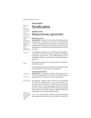 118
Código de Trabajo de Guatemala
TÍTULO SEXTO
Sindicatos
Capítulo único
Disposiciones generales
Deﬁnición y clases
Ar culo 206. Sindicato es toda asociación permanente de
trabajadores o de patronos o de personas de profesión
u oficio independiente (trabajadores independientes),
cons tuida exclusivamente para el estudio, mejoramiento y
protección de sus respec vos intereses económicos y sociales
comunes.
Son sindicatos campesinos los cons tuidos por trabajadores
campesinos o patronos de empresas agrícolas o ganaderas
o personas de profesión u oficioindependiente, cuyas
ac vidades y labores se desarrollan en el campo agrícola o
ganadero.
Son sindicatos urbanos los no comprendidos en la defnición
del párrafo anterior.
Las disposiciones del presente capítulo son aplicables a toda
clase de sindicatos, sean urbanos o campesinos.
Principios democrá cos
Ar culo 207. Los sindicatos se deben regir siempre por los
principios democrá cos del respeto a la voluntad de las
mayorías, del voto secreto y de un voto por persona.
Sin embargo, cuando el voto secreto no sea prac cable
por razón de analfabetismo u otra circunstancia muy
calificada,pueden tomarse las decisiones por votación
nominal y, en los casos excepcionales en que se trate de
asuntos de mera tramitación, es lícito adoptar cualesquiera
otros sistemas de votación rápidos y eﬁcientes que sean
compa bles con los principios democrá cos.
En el c aso de que algún miembro del sindicato ocupara
algún cargo polí co remunerado, procederá la suspensión
CIPDTMF: Art.
26.a)
COIT 11: Art 1
COIT 87: Arts. 2
COIT 98: Arts. 1,
2, 3 y 4
COIT 110: Art. 62
COIT 141: Arts.
3.1) y 3.4)
CPRG: Arts. 34 y
102.q)
DADDH: Art. 22
Decreto 71-86 del
Congreso de la
República
DUDH: Arts. 20
y 23.4
PIDCP: Art. 22
PCADH: Art. 8.a)
Campesinos
Urbanos
CIEFDR Art. 5.e)
COIT 87: Art. 3
Votación nominal
Suspensión de
relación de trabajo
por cargo político
remunerado
 