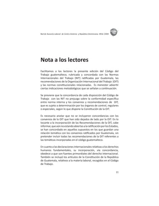 11
ASIES
Red de Asesoría Laboral de Centro América y República Dominicana -REAL CARD-
Nota a los lectores
Facilitamos a los lectores la presente edición del Código del
Trabajo guatemalteco, rubricada y concordada con las Normas
Internacionales del Trabajo (NIT) ra ﬁcadas por Guatemala, las
recomendaciones de la Organización Internacional del Trabajo (OIT)
y las normas cons tucionales relacionadas. Es menester adver r
ciertas indicaciones metodológicas que se señalan a con nuación.
Se previene que la concordancia de cada disposición del Código de
Trabajo con las NIT no prejuzga sobre la conformidad especíﬁca
entre norma interna y los convenios y recomendaciones de OIT,
que es sujeto a determinación por los órganos de control, regulares
o especiales, según lo que dispone la Cons tución de la OIT.
Es necesario anotar que no se incluyeron concordancias con los
convenios de la OIT que han sido dejados de lado por la OIT. En lo
tocante a la incorporación de las Recomendaciones de la OIT, cabe
informar,queaúnnoestandoabiertasalara ﬁcaciónporlosEstados,
se han concordado en aquellos supuestos en los que guardan una
relación temá ca con los convenios ra ﬁcados por Guatemala, sin
pretender incluir todas las recomendaciones de la OIT referentes a
las temá cas incorporadas en el código guatemalteco.
En cuanto a las declaraciones internacionales rela vas a los derechos
humanos fundamentales, su incorporación, vía concordancia,
obedece a que son fuentes primordiales del derecho internacional.
También se incluyó los ar culos de la Cons tución de la República
de Guatemala, rela vos a la materia laboral, recogidos en el Código
de Trabajo.
 