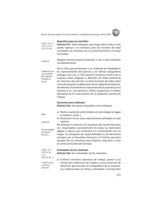 121
ASIES
Red de Asesoría Laboral de Centro América y República Dominicana -REAL CARD-
Requisitos para ser miembro
Ar culo 212. Todo trabajador que tenga catorce años o más
puede ingresar a un sindicato, pero los menores de edad
no pueden ser miembros de su Comité Ejecu vo y Consejo
Consul vo.
Ninguna persona puede pertenecer a dos o más sindicatos
simultáneamente.
No es lícito que pertenezcan a un sindicato de trabajadores
los representantes del patrono y los demás trabajadores
análogos que por su alta posición jerárquica dentro de la
empresa estén obligados a defender de modo preferente
los intereses del patrono. La determinación de todos estos
casosdeexcepciónsedebehacerenlosrespec vosestatutos,
atendiendo únicamente a la naturaleza de los puestos que se
excluyen y no a las personas. Dichas excepciones no deben
aprobarse sin el «visto bueno» de la Inspección General de
Trabajo.
Sanciones para sindicatos
Ar culo 213. Son penas imponibles a los sindicatos:
a) Multa, cuando de conformidad con este Código se hagan
acreedores a ella; y
b) Disolución, en los casos expresamente señalados en este
capítulo.
No obstante lo anterior, los miembros del Comité Ejecu vo
son responsables personalmente de todas las violaciones
legales o abusos que comentan en el desempeño de sus
cargos. Se exceptúan de responsabilidad en las decisiones
tomadas por la Asamblea General o el Comité ejecu vo
aquellos de sus miembros que hubieren razonado su voto
en contra de la decisión tomada.
Ac vidades de los sindicatos
Ar culo 214. Son ac vidades de los sindicatos:
a) Celebrar contratos colec vos de trabajo, pactos co-a)
lec vos de condiciones de trabajo y otros convenios de
aplicación general para los trabajadores de la empresa.
Las celebraciones de dichas ac vidades corresponden
CIAGS: Art. 26
COIT 11: Art. 1
COIT 87: Art.2
Limitación
Prohibición para
representantes
del empleador.
Principio de
pureza
Multa
Disolución
Responsabilidad
personal de
directivos
CIAGS: Art. 7
COIT 87: Art.
3 y 8
COIT 98: Art. 4
Celebrar pactos
y contratos
colectivos
 