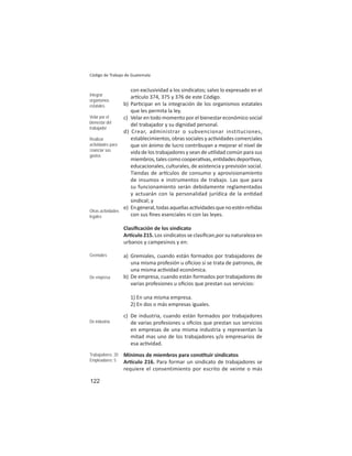 122
Código de Trabajo de Guatemala
con exclusividad a los sindicatos; salvo lo expresado en el
ar culo 374, 375 y 376 de este Código.
b) Par cipar en la integración de los organismos estatales
que les permita la ley.
c) Velar en todo momento por el bienestar económico social
del trabajador y su dignidad personal.
d) Crear, administrar o subvencionar instituciones,
establecimientos, obras sociales y ac vidades comerciales
que sin ánimo de lucro contribuyan a mejorar el nivel de
vida de los trabajadores y sean de u lidad común para sus
miembros, tales como coopera vas, en dades depor vas,
educacionales, culturales, de asistencia y previsión social.
Tiendas de ar culos de consumo y aprovisionamiento
de insumos e instrumentos de trabajo. Las que para
su funcionamiento serán debidamente reglamentadas
y actuarán con la personalidad jurídica de la en dad
sindical; y
e) Engeneral,todasaquellasac vidadesquenoesténreñidas
con sus ﬁnes esenciales ni con las leyes.
Clasiﬁcación de los sindicato
Ar culo 215. Los sindicatos se clasiﬁcan,por su naturaleza en
urbanos y campesinos y en:
a) Gremiales, cuando están formados por trabajadores de
una misma profesión u oﬁcioo si se trata de patronos, de
una misma ac vidad económica.
b) De empresa, cuando están formados por trabajadores de
varias profesiones u oﬁcios que prestan sus servicios:
1) En una misma empresa.
2) En dos o más empresas iguales.
c) De industria, cuando están formados por trabajadores
de varias profesiones u oﬁcios que prestan sus servicios
en empresas de una misma industria y representan la
mitad mas uno de los trabajadores y/o empresarios de
esa ac vidad.
Mínimos de miembros para cons tuir sindicatos
Ar culo 216. Para formar un sindicato de trabajadores se
requiere el consentimiento por escrito de veinte o más
Integrar
organismos
estatales
Velar por el
bienestar del
trabajador
Realizar
actividades para
ﬁnanciar sus
gastos
Otras actividades
legales
Gremiales
De empresa
De industria
Trabajadores: 20
Empleadores: 5
 