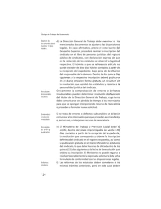 124
Código de Trabajo de Guatemala
d) La Dirección General de Trabajo debe examinar si los
mencionados documentos se ajustan a las disposiciones
legales. En caso aﬁrma vo, previo el visto bueno del
Despacho Superior, procederá realizar la inscripción del
sindicato en el libro de personas jurídicas del registro
público de sindicatos, con declaración expresa de que
en la redacción de los estatutos se observó la legalidad
respec va. El trámite a que se reﬁereeste ar culo no
puede exceder de diez días hábiles contados a par r de
la recepción del expediente, bajo pena de des tución
del responsable de la demora. Dentro de los quince días
siguientes a la respec va inscripción deberá publicarse
en el diario oficialen forma gratuita un resumen de
la resolución que aprobó los estatutos y reconoce la
personalidad jurídica del sindicato.
Únicamente la comprobación de errores o defectos
insubsanables pueden determinar resolución desfavorable
del tular de la Dirección General de Trabajo, cuyo texto
debe comunicarse sin pérdida de empo a los interesados
para que se opongan interponiendo recurso de revocatoria
o procedan a formular nueva solicitud.
Si se trata de errores o defectos subsanables se deberán
comunicaralosinteresadosparaqueprocedanaenmendarlos
o, en su caso, a interponer recurso de revocatoria.
e) El Ministerio de Trabajo y Previsión Social debe e)
emi r, dentro del plazo improrrogable de veinte (20)
días contados a par r de la recepción del expediente,
la resolución que corresponda y ordene la inscripción
deﬁni vadel sindicato en el registro respec vo, así como
la publicación gratuita en el Diario Oﬁcialde los estatutos
del sindicato, lo que debe hacerse de oﬁciodentro de los
quince (15) días siguientes a la fecha de la resolución que
ordena su inscripción. El Ministerio no puede negarse a
resolverfavorablementelaexpresadasolicitudsiéstaseha
formulado de conformidad con las disposiciones legales.
f) Las reformas de los estatutos deben someterse a los
mismos trámites anteriores, pero en este caso deben
Examen de
documentos:plazo
máximo 10 días
hábiles
Resolución
desfavorable:
recursos
Enmienda ó
recurso de
revocatoria
Resolución
del MTPS y
publicación
Reformas
estatutos
 
