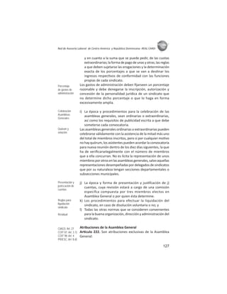 127
ASIES
Red de Asesoría Laboral de Centro América y República Dominicana -REAL CARD-
y en cuanto a la suma que se puede pedir, de las cuotas
extraordinarias;laformadepagodeunasyotras;lasreglas
a que deben sujetarse las erogaciones y la determinación
exacta de los porcentajes a que se van a des nar los
ingresos respec vos de conformidad con las funciones
propias de cada sindicato.
Los gastos de administración deben ﬁjarseen un porcentaje
razonable y debe denegarse la inscripción, autorización y
concesión de la personalidad jurídica de un sindicato que
no determine dicho porcentaje o que lo haga en forma
excesivamente amplia.
i) La época y procedimientos para la celebración de las
asambleas generales, sean ordinarias o extraordinarias,
así como los requisitos de publicidad escrita a que debe
someterse cada convocatoria.
Las asambleas generales ordinarias o extraordinarias pueden
celebrarse válidamente con la asistencia de la mitad más uno
del total de miembros inscritos, pero si por cualquier mo vo
no hay quórum, los asistentes pueden acordar la convocatoria
para nueva reunión dentro de los diez días siguientes, la que
ha de veriﬁcarselegalmente con el número de miembros
que a ella concurran. No es lícita la representación de unos
miembrosporotrosenlasasambleasgenerales,salvoaquellas
representaciones desempeñadas por delegados de sindicatos
que por su naturaleza tengan secciones departamentales o
subsecciones municipales.
j) La época y forma de presentación y jus fcación de j)
cuentas, cuya revisión estará a cargo de una comisión
específca compuesta por tres miembros electos en
Asamblea General o por quien ésta determine.
k) Los procedimientos para efectuar la liquidación del
sindicato, en caso de disolución voluntaria o no; y
l) Todas las otras normas que se consideren convenientes
para la buena organización, dirección y administración del
sindicato.
Atribuciones de la Asamblea General
Ar culo 222. Son atribuciones exclusivas de la Asamblea
General:
Porcentaje
de gastos de
administración
Celebración
Asambleas
Generales
Quórum y
votación
Presentación y
justiﬁcación de
cuentas
Reglas para
liquidación
sindicato
Residual
CIAGS: Art. 27
COIT 87: Art. 3.1)
COIT 98: Art. 4
PIDESC: Art. 8.d)
 