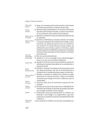 128
Código de Trabajo de Guatemala
a) Elegir a los miembros del Comité Ejecu vo y del Consejo
Consul vo por períodos no mayores de dos años.
b) Remover total o parcialmente a los miembros del Comité
Ejecu vo y del Consejo Consul vo, cuando así lo ameriten
las circunstancias y de acuerdo con los estatutos.
c) Aprobar la confección inicial y las reformas posteriores de
los estatutos.
d) Aprobar en deﬁni valos contratos colec vos de trabajo
y los pactos colec vos de condiciones de trabajo y otros
convenios de aplicación general para los miembros
del sindicato. El Comité Ejecutivo puede celebrar ad
referéndum esos contratos, pactos o convenios y puede
tambiénaprobarlosendeﬁni va,siemprequelaAsamblea
General lo haya autorizado en forma expresa y limita va
para cada caso;
e) Fijar las cuotas extraordinarias.
f) Decidir el ir o no ir a la huelga, una vez declarada legal o
justa, en su caso, por el tribunal competente.
g) Acordar la fusión con otro u otros sindicatos y resolver en
deﬁni vasi el sindicato debe adherirse a una federación o
separarse de ella.
h) Aprobar e improbar los proyectos de presupuesto anual
que debe presentarle cada año el Comité Ejecu vo e
introducirles las modiﬁcacionesque juzgue conveniente.
i) Aprobar o improbar la rendición de cuentas que debe
presentarle el Comité Ejecutivo y dictar las medidas
necesarias para corregir los errores o defciencias que se
comprueben.
j) Autorizar toda clase de inversiones mayores de cien
quetzales.
k) Acordar, por las dos terceras partes de la totalidad de los
miembros del sindicato, la expulsión de aquellos asociados
que se hagan acreedores a esas medidas.
l) Cualesquiera otras que expresamente le conﬁeran los
estatutos o este Código o sus reglamentos o que sean
propias de su carácter de suprema autoridad direc va del
sindicato; y
m) Las resoluciones rela vas a los asuntos contemplados en
Elegir Comité
Ejecutivo
Remover
miembros
Aprobar reformas
de estatutos
Aprobar contratos
colectivos
Fijar cuotas
extraordinarias
Decidir huelga
Acordar fusión
Aprobar
presupuesto anual
Aprobar rendición
de cuentas
Autorizar
inversiones
Expulsar
asociados
Residual
Mayorías para
votaciones
 