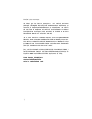 12
Código de Trabajo de Guatemala
Se señala que las rúbricas agregadas a cada ar culo, en forma
principal y marginal, no son parte del texto oﬁcial norma vo; su
inclusión es responsabilidad exclusiva de los editores. Tal rubrica
se hizo con la intención de destacar puntualmente la esencia
conceptual de las disposiciones, tratando de orientar al lector al
facilitarle el realizar una búsqueda más ágil.
Se incluyen en forma rubricada algunos principios generales del
derecho, generalmente aceptados en el derecho laboral comparado.
Esto se hizo a manera de ejemplo, anotando el área laboral en forma
contextualizada; sin pretender abarcar todos los casos donde cada
principio pueda informar dentro del código.
Esta edición rubricada y concordada incluye el contenido íntegro y
ﬁel del Código del Trabajo, que fue tomado en su versión digital de
la página www.mintrabajo.gob.gt en sep embre de 2008
Oscar Augusto Rodas Rivera
Giovanni Rodríguez Mejía
Editores, Diciembre de 2008.
 