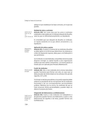 134
Código de Trabajo de Guatemala
aplique el que establezcan las leyes comunes, en lo que sea
posible.
Nulidad de actas y contratos
Artículo 230. Son nulos ipso jure los actos o contratos
celebrados o ejecutados por el sindicato después de disuelto,
salvo los que se reﬁeranexclusivamente a su liquidación.
Es entendido que aun después de disuelto un sindicato,
se reputa existente en lo que afecte únicamente a su
liquidación.
Aplicación de ac vo y pasivo
Ar culo 231. El ac vo y el pasivo de los sindicatos disueltos
se debe aplicar en la forma que determinen los estatutos y,
a falta de disposición expresa, debe pasar a la Federación a
que pertenezca.
Si el sindicato no está federado, la Asamblea General puede
disponer entregar su capital liquido a otra organización
sindical que ésta es me conveniente, o el mismo pasará al
Estado para ser aplicado para ﬁnesde alfabe zación.
Fusión de sindicatos
Ar culo 232. Dos o más sindicatos de la misma naturaleza
pueden fusionarse para formar uno solo, en cuyo caso se
debe proceder de conformidad con los ar culos 216, párrafo
segundo, 217 y 218.
Si la fusión se declara procedente, el acuerdo respec vo debe
ordenar la cancelación de las inscripciones de los sindicatos
fusionados y de sus correspondientes personalidades
jurídicas. Mientras eso no ocurra, los sindicatos de que se
trate conservan dichas personalidades y pueden dejar sin
efecto el convenio de fusión.
Integración de federaciones y confederaciones
Ar culo 233. Cuatro o más sindicatos de trabajadores o
de patronos pueden formar una federación y cuatro o más
federaciones de aquéllos o de éstos, pueden formar una
Confederación.
COIT 87: Art. 8
COIT 141: Art.
3.4
COIT 110: Art. 68
Disposiciones
Asamblea
General
Efectos acuerdo
de fusión
CIAGS: Art. 26
COIT 87: Art.5
PCADH: Art.
8.1).a)
 