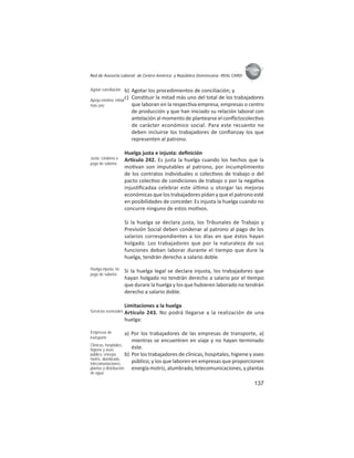 137
ASIES
Red de Asesoría Laboral de Centro América y República Dominicana -REAL CARD-
b) Agotar los procedimientos de conciliación; y
c) Cons tuir la mitad más uno del total de los trabajadores
que laboran en la respec va empresa, empresas o centro
de producción y que han iniciado su relación laboral con
antelación al momento de plantearse el conﬂictocolec vo
de carácter económico social. Para este recuento no
deben incluirse los trabajadores de conﬁanzay los que
representen al patrono.
Huelga justa e injusta: deﬁnición
Ar culo 242. Es justa la huelga cuando los hechos que la
mo van son imputables al patrono, por incumplimiento
de los contratos individuales o colec vos de trabajo o del
pacto colec vo de condiciones de trabajo o por la nega va
injus ﬁcadaa celebrar este úl mo u otorgar las mejoras
económicas que los trabajadores pidan y que el patrono esté
en posibilidades de conceder. Es injusta la huelga cuando no
concurre ninguno de estos mo vos.
Si la huelga se declara justa, los Tribunales de Trabajo y
Previsión Social deben condenar al patrono al pago de los
salarios correspondientes a los días en que éstos hayan
holgado. Los trabajadores que por la naturaleza de sus
funciones deban laborar durante el tiempo que dure la
huelga, tendrán derecho a salario doble.
Si la huelga legal se declara injusta, los trabajadores que
hayan holgado no tendrán derecho a salario por el empo
que durare la huelga y los que hubieren laborado no tendrán
derecho a salario doble.
Limitaciones a la huelga
Artículo 243. No podrá llegarse a la realización de una
huelga:
a) Por los trabajadores de las empresas de transporte, a)
mientras se encuentren en viaje y no hayan terminado
éste.
b) Por los trabajadores de clínicas, hospitales, higiene y aseo
público; y los que laboren en empresas que proporcionen
energía motriz, alumbrado, telecomunicaciones, y plantas
Agotar conciliación
Apoyo mínimo: mitad
más uno
Justa: condena a
pago de salarios
Huelga injusta: no
pago de salarios
Servicios esenciales
Empresas de
transporte
Clínicas, hospitales,
higiene y aseo
público, energía
motriz, alumbrado,
telecomuniaciones,
plantas y distribución
de agua.
 