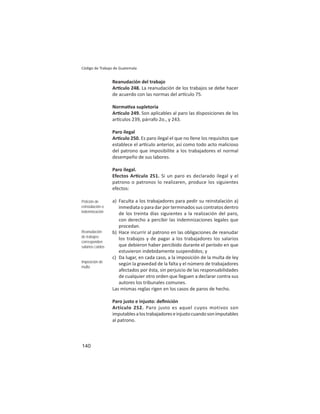 140
Código de Trabajo de Guatemala
Reanudación del trabajo
Ar culo 248. La reanudación de los trabajos se debe hacer
de acuerdo con las normas del ar culo 75.
Norma va supletoria
Ar culo 249. Son aplicables al paro las disposiciones de los
ar culos 239, párrafo 2o., y 243.
Paro ilegal
Ar culo 250. Es paro ilegal el que no llene los requisitos que
establece el ar culo anterior, así como todo acto malicioso
del patrono que imposibilite a los trabajadores el normal
desempeño de sus labores.
Paro ilegal.
Efectos Ar culo 251. Si un paro es declarado ilegal y el
patrono o patronos lo realizaren, produce los siguientes
efectos:
a) Faculta a los trabajadores para pedir su reinstalación a)
inmediata o para dar por terminados sus contratos dentro
de los treinta días siguientes a la realización del paro,
con derecho a percibir las indemnizaciones legales que
procedan.
b) Hace incurrir al patrono en las obligaciones de reanudar
los trabajos y de pagar a los trabajadores los salarios
que debieron haber percibido durante el período en que
estuvieron indebidamente suspendidos; y
c) Da lugar, en cada caso, a la imposición de la multa de ley
según la gravedad de la falta y el número de trabajadores
afectados por ésta, sin perjuicio de las responsabilidades
de cualquier otro orden que lleguen a declarar contra sus
autores los tribunales comunes.
Las mismas reglas rigen en los casos de paros de hecho.
Paro justo e injusto: deﬁnición
Artículo 252. Paro justo es aquel cuyos motivos son
imputablesalostrabajadoreseinjustocuandosonimputables
al patrono.
Petición de
reinstalación o
indemnización
Reanudación
de trabajos:
corresponden
salarios caídos
Imposición de
multa
 