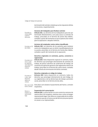 144
Código de Trabajo de Guatemala
terminacióndelcontratoodesdequeselesimpusierondichas
correcciones, respec vamente.
Acciones del trabajador para ﬁnalizar contrato
Ar culo 261. Los derechos de los trabajadores para dar por
terminado efec vamente y con justa causa su contrato de
trabajo, prescriben en el término de veinte días hábiles,
contados a par r del momento en que el patrono dio mo vo
para la separación o despido indirecto.
Acciones del empleador contra re ros injus ﬁcado
Ar culo 262. Los derechos de los patronos para reclamar
contra los trabajadores que se re ren injus ﬁcadamente de
su puesto, prescriben en el término de treinta días hábiles,
contados a par r del momento de la separación.
Derechos originados en contratos, pactos, convenios o
reglamentos
Ar culo 263. Salvo disposición especial en contrario, todos
los derechos que provengan directamente de contratos de
trabajo, de pactos colec vos de condiciones de trabajo, de
convenios de aplicación general o del reglamento interior de
trabajo, prescriben en el término de cuatro meses, contados
desde la fecha de terminación de dichos contratos.
Derechos originados en código de trabajo
Artículo 264. Salvo disposición en contrario, todos los
derechos que provengan directamente de este Código, de
sus reglamentos o de las demás leyes de trabajo y previsión
social, prescriben en el término de dos años.
Este plazo corre desde el acaecimiento del hecho u omisión
respec vos.
Suspensión de la prescripción
Ar culo 265. La prescripción no corre contra los menores de
catorce años y los incapaces, mientras unos u otros no tengan
representante legal. Este úl mo es responsable de los daños
y perjuicios que por el transcurso del término de prescripción
se causen a sus representados.
Prescriben en
20 días hábiles
a partir de
notiﬁcación
Prescriben en 30
días hábiles
Prescriben en 4
meses a partir
de ﬁnalización:
salvo disposición
especial en
contrario
Prescriben en
2 años: salvo
disposición
expresa en
contrario
Dies a quo: desde
hecho u omisión
Menores e
incapaces sin
representante
legal
 