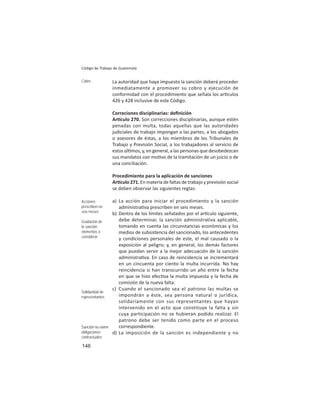 146
Código de Trabajo de Guatemala
La autoridad que haya impuesto la sanción deberá proceder
inmediatamente a promover su cobro y ejecución de
conformidad con el procedimiento que señala los ar culos
426 y 428 inclusive de este Código.
Correciones disciplinarias: deﬁnición
Ar culo 270. Son correcciones disciplinarias, aunque estén
penadas con multa, todas aquellas que las autoridades
judiciales de trabajo impongan a las partes, a los abogados
o asesores de éstas, a los miembros de los Tribunales de
Trabajo y Previsión Social, a los trabajadores al servicio de
estos úl mos, y, en general, a las personas que desobedezcan
sus mandatos con mo vo de la tramitación de un juicio o de
una conciliación.
Procedimiento para la aplicación de sanciones
Ar culo 271. En materia de faltas de trabajo y previsión social
se deben observar las siguientes reglas:
a) La acción para iniciar el procedimiento y la sanción
administra va prescriben en seis meses.
b) Dentro de los límites señalados por el ar culo siguiente,
debe determinar, la sanción administrativa aplicable,
tomando en cuenta las circunstancias económicas y los
medios de subsistencia del sancionado, los antecedentes
y condiciones personales de este, el mal causado o la
exposición al peligro; y, en general, los demás factores
que puedan servir a la mejor adecuación de la sanción
administra va. En caso de reincidencia se incrementará
en un cincuenta por ciento la multa incurrida. No hay
reincidencia si han transcurrido un año entre la fecha
en que se hizo efec va la multa impuesta y la fecha de
comisión de la nueva falta.
c) Cuando el sancionado sea el patrono las multas se
impondrán a éste, sea persona natural o jurídica,
solidariamente con sus representantes que hayan
intervenido en el acto que constituye la falta y sin
cuya participación no se hubieran podido realizar. El
patrono debe ser tenido como parte en el proceso
correspondiente.
d) La imposición de la sanción es independiente y no
Cobro
Acciones
prescriben en
seis meses
Gradación de
la sanción:
elementos a
considerar
Solidaridad de
representantes
Sanción no exime
obligaciones
contractuales
 