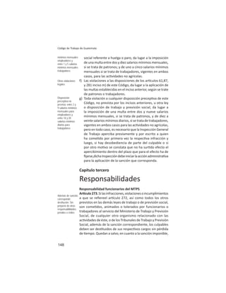 148
Código de Trabajo de Guatemala
social referente a huelga o paro, da lugar a la imposición
de una multa entre dos y diez salarios mínimos mensuales,
si se trata de patronos; y de uno a cinco salarios mínimos
mensuales si se trata de trabajadores, vigentes en ambos
casos, para las ac vidades no agrícolas.
f) Las violaciones a las disposiciones de los ar culos 61,87,
y 281 inciso m) de este Código, da lugar a la aplicación de
las multas establecidas en el inciso anterior, según se trate
de patronos o trabajadores.
g) Toda violación a cualquier disposición precep va de este
Código, no prevista por los incisos anteriores, u otra ley
o disposición de trabajo y previsión social, da lugar a
la imposición de una multa entre dos y nueve salarios
mínimos mensuales, si se trata de patronos, y de diez a
veinte salarios mínimos diarios, si se trata de trabajadores,
vigentes en ambos casos para las ac vidades no agrícolas,
pero en todo caso, es necesario que la Inspección General
de Trabajo aperciba previamente y por escrito a quien
ha come do por primera vez la respec va infracción y
luego, si hay desobediencia de parte del culpable o si
por otro mo vo se constata que no ha sur do efecto el
apercibimiento dentro del plazo que para el efecto ha de
ﬁjarse,dichaInspeccióndebeiniciarlaacciónadministra va
para la aplicación de la sanción que corresponda.
Capítulo tercero
Responsabilidades
Responsabilidad funcionarios del MTPS
Ar culo273.Silasinfracciones,violacionesoincumplimientos
a que se reﬁereel ar culo 272, así como todos los otros
previstos en las demás leyes de trabajo o de previsión social,
son come dos, animados o tolerados por funcionarios o
trabajadores al servicio del Ministerio de Trabajo y Previsión
Social, de cualquier otro organismo relacionado con las
ac vidades de éste, o de los Tribunales de Trabajo y Previsión
Social, además de la sanción correspondiente, los culpables
deben ser des tuidos de sus respec vos cargos sin pérdida
de empo. Quedan a salvo, en cuanto a la sanción imponible,
mínimos mensuales
empleadores y
entre 1 y 5 salarios
mínimos mensuales
trabajadores
Otras violaciones
legales
Disposición
preceptiva no
prevista: entre 2 y
9 salarios mínimos
mensuales para
empleadores y
entre 10 y 20
salarios mínimos
diarios para
trabajadores
Además de sanción
corresponde
destitución. Sin
perjuicio de otras
responsabilidades
penales o civiles
 