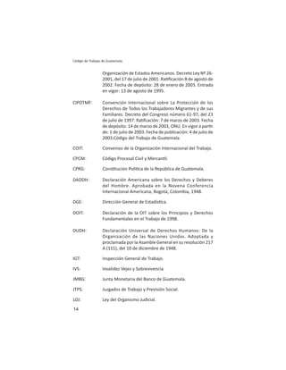 14
Código de Trabajo de Guatemala
Organización de Estados Americanos. Decreto Ley Nº 26-
2001, del 17 de julio de 2001. Ra ﬁcación 8 de agosto de
2002. Fecha de depósito: 28 de enero de 2003. Entrada
en vigor: 13 de agosto de 1995.
CIPDTMF: Convención Internacional sobre La Protección de los
Derechos de Todos los Trabajadores Migrantes y de sus
Familiares. Decreto del Congreso número 61-97, del 23
de julio de 1997. Ra fcación: 7 de marzo de 2003. Fecha
de depósito: 14 de marzo de 2003, ONU. En vigor a par r
de: 1 de julio de 2003. Fecha de publicación: 4 de julio de
2003.Código del Trabajo de Guatemala
COIT: Convenios de la Organización Internacional del Trabajo.
CPCM: Código Procesal Civil y Mercan l.
CPRG: Cons tución Polí ca de la República de Guatemala.
DADDH: Declaración Americana sobre los Derechos y Deberes
del Hombre. Aprobada en la Novena Conferencia
Internacional Americana, Bogotá, Colombia, 1948.
DGE: Dirección General de Estadís ca.
DOIT: Declaración de la OIT sobre los Principios y Derechos
Fundamentales en el Trabajo de 1998.
DUDH: Declaración Universal de Derechos Humanos: De la
Organización de las Naciones Unidas. Adoptada y
proclamada por la Asamble General en su resolución 217
A (111), del 10 de diciembre de 1948.
IGT: Inspección General de Trabajo.
IVS: Invalidez Vejez y Sobrevivencia
JMBG: Junta Monetaria del Banco de Guatemala.
JTPS: Juzgados de Trabajo y Previsión Social.
LOJ: Ley del Organismo Judicial.
 