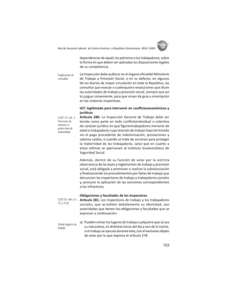 153
ASIES
Red de Asesoría Laboral de Centro América y República Dominicana -REAL CARD-
dependencias de aquél, los patronos o los trabajadores, sobre
la forma en que deben ser aplicadas las disposiciones legales
de su competencia.
La Inspección debe publicar en el órgano oﬁcialdel Ministerio
de Trabajo y Previsión Social, o en su defecto, en algunos
de los diarios de mayor circulación en toda la República, las
consultas que evacúe o cualesquiera resoluciones que dicen
las autoridades de trabajo y previsión social, siempre que así
lo juzgue conveniente, para que sirvan de guía u orientación
en las materias respec vas.
IGT: legi mado para intervenir en conﬂictoseconómicos y
jurídicos
Ar culo 280. La Inspección General de Trabajo debe ser
tenida como parte en todo conﬂictoindividual o colec vo
de carácter jurídico en que ﬁgurentrabajadores menores de
edad o trabajadores cuya relación de trabajo haya terminado
sin el pago procedente de indemnización, prestaciones y
salarios caídos; o cuando se trate de acciones para proteger
la maternidad de las trabajadoras, salvo que en cuanto a
estas úl mas se apersonen al Ins tuto Guatemalteco de
Seguridad Social.
Además, dentro de su función de velar por la estricta
observancia de las leyes y reglamentos de trabajo y previsión
social, está obligada a promover o realizar la substanciación
y ﬁnalizaciónde los procedimientos por faltas de trabajo que
denuncien los inspectores de trabajo y trabajadores sociales
y, procurar la aplicación de las sanciones correspondientes
a los infractores.
Obligaciones y facultades de los inspectores
Ar culo 281. Los inspectores de trabajo y los trabajadores
sociales, que acrediten debidamente su identidad, son
autoridades que enen las obligaciones y facultades que se
expresan a con nuación:
a) Pueden visitar los lugares de trabajo cualquiera que a) sea
su naturaleza, en dis ntas horas del día y aun de la noche,
si el trabajo se ejecuta durante ésta, con el exclusivo objeto
de velar por lo que expresa el ar culo 278.
Publicación de
consultas
COIT 111: Art. 2
Procesos de
menores o
protección de
maternidad
COIT 81: Arts. 6 –
12 y 15.b)
Visitar lugares de
trabajo
 