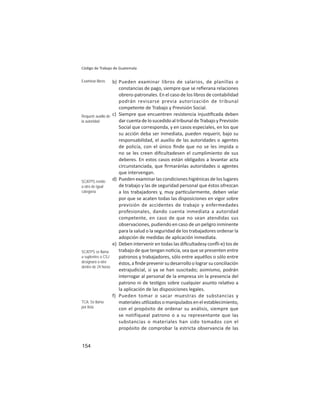 154
Código de Trabajo de Guatemala
b) Pueden examinar libros de salarios, de planillas o
constancias de pago, siempre que se reﬁerana relaciones
obrero-patronales. En el caso de los libros de contabilidad
podrán revisarse previa autorización de tribunal
competente de Trabajo y Previsión Social.
c) Siempre que encuentren resistencia injus ﬁcada deben
dar cuenta de lo sucedido al tribunal de Trabajo y Previsión
Social que corresponda, y en casos especiales, en los que
su acción deba ser inmediata, pueden requerir, bajo su
responsabilidad, el auxilio de las autoridades o agentes
de policía, con el único ﬁnde que no se les impida o
no se les creen diﬁcultadesen el cumplimiento de sus
deberes. En estos casos están obligados a levantar acta
circunstanciada, que ﬁrmaránlas autoridades o agentes
que intervengan.
d) Pueden examinar las condiciones higiénicas de los lugares
de trabajo y las de seguridad personal que éstos ofrezcan
a los trabajadores y, muy par cularmente, deben velar
por que se acaten todas las disposiciones en vigor sobre
previsión de accidentes de trabajo y enfermedades
profesionales, dando cuenta inmediata a autoridad
competente, en caso de que no sean atendidas sus
observaciones, pudiendo en caso de un peligro inminente
para la salud o la seguridad de los trabajadores ordenar la
adopción de medidas de aplicación inmediata.
e) Deben intervenir en todas las diﬁcultadesy conﬂi-e) tos de
trabajo de que tengan no cia, sea que se presenten entre
patronos y trabajadores, sólo entre aquéllos o sólo entre
éstos, a ﬁnde prevenir su desarrollo o lograr su conciliación
extrajudicial, si ya se han suscitado; asimismo, podrán
interrogar al personal de la empresa sin la presencia del
patrono ni de tes gos sobre cualquier asunto rela vo a
la aplicación de las disposiciones legales.
f) Pueden tomar o sacar muestras de substancias y
materiales u lizados o manipulados en el establecimiento,
con el propósito de ordenar su análisis, siempre que
se notifiqueal patrono o a su representante que las
substancias o materiales han sido tomados con el
propósito de comprobar la estricta observancia de las
Examinar libros
Requerir auxilio de
la autoridad
SCATPS remite
a otro de igual
categoría
SCATPS se llama
a suplentes o CSJ
designará a otro
dentro de 24 horas
TCA: Se llama
por lista
 