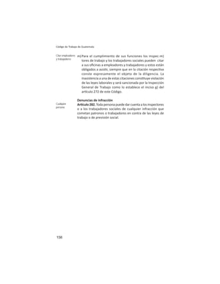 156
Código de Trabajo de Guatemala
m)Para el cumplimiento de sus funciones los inspec-m)
tores de trabajo y los trabajadores sociales pueden citar
a sus oﬁcinas a empleadores y trabajadores y estos están
obligados a asis r, siempre que en la citación respec va
conste expresamente el objeto de la diligencia. La
inasistencia a una de estas citaciones cons tuye violación
de las leyes laborales y será sancionada por la Inspección
General de Trabajo como lo establece el inciso g) del
ar culo 272 de este Código.
Denuncias de infracción
Ar culo282.Todapersonapuededarcuentaalosinspectores
o a los trabajadores sociales de cualquier infracción que
cometan patronos o trabajadores en contra de las leyes de
trabajo o de previsión social.
Citar empleadores
y trabajadores
Cualquier
persona
 