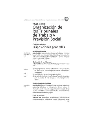 157
ASIES
Red de Asesoría Laboral de Centro América y República Dominicana -REAL CARD-
TÍTULO DÉCIMO
Organización de
los Tribunales
de Trabajo y
Previsión Social
Capítulo primero
Disposiciones generales
Jurisdicción priva va
Ar culo 283. Los conﬂictosrela vos a Trabajo y Previsión
Social están sometidos a la jurisdicción privativa de los
Tribunales de Trabajo y Previsión Social, a quienes compete
juzgar y ejecutar lo juzgado.
Clasiﬁcación de los Tribunales
Ar culo 284. Los Tribunales de Trabajo y Previsión Social
son:
a) Los juzgados de Trabajo y Previsión Social, que para
los efectos de este Código se llaman simplemente
«Juzgados».
b) Los Tribunales de Conciliación y Arbitraje; y
c) Las Salas de Apelaciones de Trabajo y Previsión Social, que
para los efectos de este Código, se llaman simplemente
«Salas».
Integración de los Tribunales
Ar culo 285. Dichos tribunales forman parte del Organismo
Judicial y solicitada su intervención deben actuar de
oﬁcio,abreviando en cuanto sea posible, la tramitación de los
asuntos some dos a su conocimiento. Sus sentencias ﬁrmes
enen autoridad de cosa juzgada.
Casos de exclusión
Artículo 286. No pueden ser miembros, funcionarios ni
empleados de un Tribunal de Trabajo y Previsión Social
CIAGS: Art. 36
CPRG: Arts. 103
y 204
Juzgados
TCA
Salas
Actuación de
oﬁcio
 