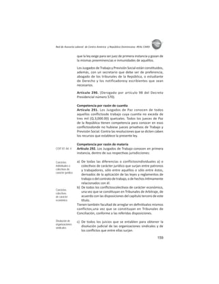 159
ASIES
Red de Asesoría Laboral de Centro América y República Dominicana -REAL CARD-
que la ley exige para ser juez de primera instancia y gozan de
la mismas preeminencias e inmunidades de aquéllos.
Los Juzgados de Trabajo y Previsión Social están cons tuidos,
además, con un secretario que debe ser de preferencia,
abogado de los tribunales de la República, o estudiante
de Derecho y los notificadoresy escribientes que sean
necesarios.
Artículo 290. (Derogado por artículo 98 del Decreto
Presidencial número 570).
Competencia por razón de cuan a
Artículo 291. Los Juzgados de Paz conocen de todos
aquellos conﬂictosde trabajo cuya cuan a no exceda de
tres mil (Q.3,000.00) quetzales. Todos los jueces de Paz
de la República enen competencia para conocer en esos
conﬂictosdonde no hubiese jueces priva vos de Trabajo y
Previsión Social. Contra las resoluciones que se dicten caben
los recursos que establece la presente ley.
Competencia por razón de materia
Ar culo 292. Los Juzgados de Trabajo conocen en primera
instancia, dentro de sus respec vas jurisdicciones:
a) De todas las diferencias o conflictosindividuales a) o
colec vos de carácter jurídico que surjan entre patronos
y trabajadores, sólo entre aquéllos o sólo entre éstos,
derivados de la aplicación de las leyes y reglamentos de
trabajoodelcontratodetrabajo,odehechosín mamente
relacionados con él.
b) De todos los conﬂictoscolec vos de carácter económico,
una vez que se cons tuyan en Tribunales de Arbitraje, de
acuerdo con las disposiciones del capítulo tercero de este
tulo.
Tienen también facultad de arreglar en deﬁni valos mismos
conflictos,una vez que se constituyan en Tribunales de
Conciliación, conforme a las referidas disposiciones.
c) De todos los juicios que se entablen para obtener la
disolución judicial de las organizaciones sindicales y de
los conﬂictos que entre ellas surjan.
COIT 87: Art. 4
Conﬂictos
individuales o
colectivos de
carácter jurídico
Conﬂictos
colectivos
de carácter
económico
Disolución de
organizaciones
sindicales
 