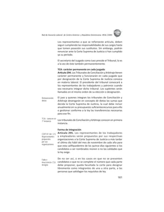 161
ASIES
Red de Asesoría Laboral de Centro América y República Dominicana -REAL CARD-
Los representantes a que se refiereeste artículo, deben
seguir cumpliendo las responsabilidades de sus cargos hasta
que tomen posesión sus sus tutos. Sin embargo, podrán
renunciar ante la Corte Suprema de Jus cia si han cumplido
ya su período.
El secretario del Juzgado como Juez preside el Tribunal, lo es
a la vez de éste también permanentemente.
TCA: carácter permanente en cada juzgado
Ar culo 294. Los Tribunales de Conciliación y Arbitraje enen
carácter permanente y funcionarán en cada juzgado que
por designación de la Corte Suprema de Jus cia conozca
en materia laboral. El presidente del tribunal convocará a
los representantes de los trabajadores y patronos cuando
sea necesario integrar dicho tribunal. Los suplentes serán
llamados en el mismo orden de su elección o designación.
El juez y quienes integran los tribunales de Conciliación y
Arbitraje devengarán en concepto de dietas las sumas que
decida la Corte Suprema de Jus cia, la cual debe incluir
anualmente en su presupuesto suﬁcientesrecursos para ello
o ges onar conforme a la ley las transferencias necesarias
para ese ﬁn.
Los tribunales de Conciliación y Arbitraje conocen en primera
instancia.
Forma de integración
Artículo 295. Los representantes de los trabajadores
y empleadores serán propuestos por sus respectivas
organizaciones a la Corte Suprema de Jus cia a más tardar
el úl mo día hábil del mes de noviembre de cada año para
que esta caliﬁquedentro de los quince días siguientes si los
candidatos a ser nombrados reúnen o no las calidades que
la ley exige.
De no ser así, o en los casos en que no se presenten
candidatos o que no se complete el número que cada parte
debe proponer, queda facultada la corte para designar
libremente como integrantes de una u otra parte, a las
personas que sa sfagan los requisitos de ley.
Remuneración:
dietas
TCA: conocen en
1º instancia
COIT 87: Art. 3.1)
Representantes
propuestos
por sus
organizaciones
Falta o
insuﬁciencia: CSJ
designa
 