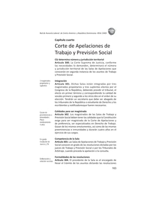 163
ASIES
Red de Asesoría Laboral de Centro América y República Dominicana -REAL CARD-
Capítulo cuarto
Corte de Apelaciones de
Trabajo y Previsión Social
CSJ determina número y jurisdicción territorial
Artículo 300. La Corte Suprema de Justicia, conforme
las necesidades lo demanden, determinará el número
y jurisdicción territorial de las Salas de Apelaciones que
conocerán en segunda instancia de los asuntos de Trabajo
y Previsión Social.
Integración
Artículo 301. Dichas Salas están integradas por tres
magistrados propietarios y tres suplentes electos por el
Congreso de la República, debiendo presidir el tribunal, el
electo en primer término y correspondiendo la calidad de
vocales primero y segundo a los otros dos en el orden de su
elección. Tendrán un secretario que debe ser abogado de
los tribunales de la República o estudiante de Derecho y los
escribientes y no ﬁcadoresque fueren necesarios.
Calidades para ser magistrado
Artículo 302. Los magistrados de las Salas de Trabajo y
Previsión Social deben tener las calidades que la Cons tución
exige para ser magistrado de la Corte de Apelaciones y
de preferencia, ser especializados en Derecho de Trabajo.
Gozan de los mismos emolumentos, así como de las mismas
preeminencias e inmunidades y durarán cuatro años en el
ejercicio de sus cargos.
Competencia de la Sala
Ar culo 303. Las Salas de Apelaciones de Trabajo y Previsión
Social conocen en grado de las resoluciones dictadas por los
jueces de Trabajo y Previsión Social o por los Tribunales de
Arbitraje, cuando proceda la apelación o la consulta.
Formalidades de las resoluciones
Ar culo 304. El presidente de la Sala es el encargado de
llevar el trámite de los asuntos dictando las resoluciones
3 magistrados
propietarios y
suplentes
Gozan de
preeminencias e
inmunidades.
Plazo
nombramiento :
4 años
En grado
resolución de
Jueces y TA
Deliberación y
votación secretas
 