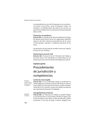 164
Código de Trabajo de Guatemala
correspondientes las que irán ﬁrmadaspor él y su secretario.
Las demás resoluciones serán firmadaspor todos sus
miembros. Las deliberaciones del tribunal son secretas, en
igual forma se deben hacer las votaciones el día que proceda
dictar el fallo.
Distribución de expedientes
Ar culo 305. El presidente del tribunal distribuirá el trabajo
por iguales partes dentro de los tres magistrados, debiendo
cada uno de ellos enterarse personalmente de los autos
a ﬁnde aprobar, improbar o modiﬁcarla ponencia de los
otros.
Las decisiones de este tribunal se deben tomar por mayoría
de votos de sus miembros.
Nombramiento personal: LCOJ
Ar culo 306. El personal de los Tribunales de Trabajo y
Previsión Social, será nombrado de conformidad con las
disposiciones de la Ley Cons tu va del Organismo Judicial.
Capítulo quinto
Procedimiento
de jurisdicción y
competencias
Jurisdicción improrrogable
Ar culo 307. En los conﬂictosde trabajo la jurisdicción es
improrrogableporrazóndelamateriaydelterritorio.Salvoen
lo que respecta a la jurisdicción territorial, cuando se hubiere
convenido en los contratos o pactos de trabajo una cláusula
que notoriamente favorezca al trabajador.
Indelegabilidad de jurisdicción
Ar culo 308. Los Tribunales de Trabajo no pueden delegar
su jurisdicción para el conocimiento de todo el negocio que
le esté some do ni para dictar su fallo. No obstante, podrán
comisionar a otro juez de igual o inferior categoría aun
Excepción :
cuando favorece
contrato o pacto
al trabajador
Habilitadas
comisiones
 