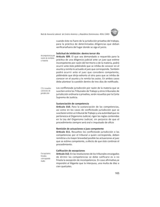 165
ASIES
Red de Asesoría Laboral de Centro América y República Dominicana -REAL CARD-
cuando éste no fuere de la jurisdicción priva va del trabajo,
para la práctica de determinadas diligencias que deban
veriﬁcarsefuera del lugar donde se siga el juicio.
Solicitud de inhibición: dentro tercer día
Ar culo 309. El que sea demandado o requerido para la
prác ca de una diligencia judicial ante un juez que es me
incompetente por razón del territorio o de la materia, podrá
ocurrir ante éste pidiéndole que se inhiba de conocer en el
asunto y remita lo actuado al juez que corresponda. También
podrá ocurrir ante el juez que considere competente,
pidiéndole que dirija exhorto al otro para que se inhiba de
conocer en el asunto y le remita los autos. En ambos casos
debe plantear la cues ón dentro de tres días de no ﬁcado.
Los conﬂictosde jurisdicción por razón de la materia que se
susciten entre los Tribunales de Trabajo y otros tribunales de
jurisdicción ordinaria o priva va, serán resueltos por la Corte
Suprema de Jus cia.
Sustanciación de competencia
Ar culo 310. Para la sustanciación de las competencias,
así como en los casos de conﬂictosde jurisdicción que se
suscitarenentreuntribunaldeTrabajoyunaautoridadqueno
pertenezca al Organismo Judicial, rigen las reglas contenidas
en la Ley del Organismo Judicial, sin perjuicio de que el
procedimiento siempre será oral e impulsado de oﬁcio
Remisión de actuaciones o juez competente
Ar culo 311. Resueltos los conﬂictosde jurisdicción o las
competencias por el tribunal a quien corresponda, deben
remi rse a la mayor brevedad posible las actuaciones al juez
que se es me competente, a efecto de que éste con núe el
procedimiento.
Califcación de excepciones
Ar culo 312. En las resoluciones de los tribunales encargados
de dirimir las competencias se debe calificarsi es o no
frívola la excepción de incompetencia. En caso aﬁrma vo,se
impondrá al li gante que la interpuso, una multa de diez a
cien quetzales.
Incompetencia por
razón de territorio
o materia
CSJ resuelve
conﬂictos de
jurisdicción
Excepciones
frívolas:
corresponde
multa
 
