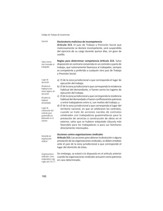 166
Código de Trabajo de Guatemala
Declaratoria maliciosa de incompetencia
Artículo 313. El juez de Trabajo y Previsión Social que
maliciosamente se declare incompetente, será suspendido
del ejercicio de su cargo durante quince días, sin goce de
sueldo.
Reglas para determinar competencia Ar culo 314. Salvo
disposición en contrario convenida en un contrato o pacto de
trabajo, que notoriamente favorezca al trabajador, siempre
es competente y preferido a cualquier otro juez de Trabajo
y Previsión Social:
a) El de la zona jurisdiccional a que corresponda el lugar de
ejecución del trabajo.
b) El de la zona jurisdiccional a que corresponda la residencia
habitual del demandante, si fueren varios los lugares de
ejecución del trabajo.
c) El de la zona jurisdiccional a que corresponda la residencia
habitualdeldemandadosifuerenconﬂictosentrepatronos
o entre trabajadores entre sí, con mo vo del trabajo; y
d) El de la zona jurisdiccional a que corresponda el lugar del
territorio nacional, en que se celebraron los contratos,
cuando se trate de acciones nacidas de contratos
celebrados con trabajadores guatemaltecos para la
prestación de servicios o construcción de obras en el
exterior, salvo que se hubiere es pulado cláusula más
favorable para los trabajadores o para sus familiares
directamente interesados.
Acciones contra organizaciones sindicales
Ar culo 315. Las acciones para obtener la disolución o alguna
prestación de las organizaciones sindicales, se deben entablar
ante el juez de la zona jurisdiccional a que corresponde el
lugar del domicilio de éstas.
Sin embargo, se estará a lo dispuesto en el ar culo anterior
cuando las organizaciones sindicales actuaren como patronos
en caso determinado.
Sanción
Salvo norma
más favorable al
trabajador
Lugar de
ejecución
Residencia
habitual actor:
varios lugares de
ejecución
Residencia
habitual
demandado
Lugar de
celebración del
contrato para
guatemaltecos
laborando en el
exterior
Domicilio de
organización
sindical
Organizaciones
sindicales como
empleadores rige
reglas del 314 CT
 