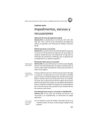 167
ASIES
Red de Asesoría Laboral de Centro América y República Dominicana -REAL CARD-
Capítulo sexto
Impedimentos, excusas y
recusaciones
Aplicación de la ley del organismo judicial
Ar culo 316. Lo establecido en los ar culos 137, 138, 139,
140, 141, 142 y 143 de la Ley Cons tu va del Organismo
Judicial, es aplicable a los Tribunales de Trabajo y Previsión
Social.
Pe ción de excusa y recusación
Ar culo 317. Las partes enen derecho de pedirle al juez que
se excuse y el de recusarlo con expresión de causa legal, en
cualquier estado del juicio. Esta disposición no rige para los
Tribunales de Conciliación y Arbitraje, que se regularán por
lo establecido en el capítulo respec vo.
Resolución sobre excusa y recusación
Ar culo318.Sieljuezes marequeesciertalacausalalegada,
dictará resolución dándose por recusado y mandará pasar el
asunto a quien debe reemplazarlo. Contra esta resolución no
cabe recurso alguno.
Si el juez es mare que no es cierta la causal o que no da lugar
a recusación, lo expresará así en auto razonado y mandará
pasar el asunto a la Sala de Apelaciones jurisdiccional, la que
deberá resolver dentro de vein cuatro horas de recibidos
los autos; pero si dentro de ese término alguna de las partes
pidiere la recepción de pruebas, las que deberá individualizar,
éstas se recibirán en audiencia verbal que se veriﬁcarádentro
de un término de tres días, pasada la cual resolverá dentro
de cuarenta y ocho horas.
Procedimiento para excusas, recusación o impedimento
Ar culo 319. En los casos que proceda una excusa, una
recusación o un impedimento, se observarán las reglas
siguientes:
a) Si se trata de un juez de Trabajo y Previsión Social, a) se
mandarán pasar los autos al juez de igual categoría más
próximo.
Estimatoria juez
remite asunto
Desetimatoria
resuelve y envía
a SAJ
JTPS remite a
otra de igual
categoría
 