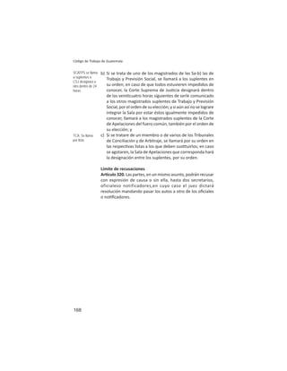 168
Código de Trabajo de Guatemala
b) Si se trata de uno de los magistrados de las Sa-b) las de
Trabajo y Previsión Social, se llamará a los suplentes en
su orden; en caso de que todos estuvieren impedidos de
conocer, la Corte Suprema de Jus cia designará dentro
de las vein cuatro horas siguientes de serle comunicado
a los otros magistrados suplentes de Trabajo y Previsión
Social, por el orden de su elección; y si aún así no se lograre
integrar la Sala por estar éstos igualmente impedidos de
conocer, llamará a los magistrados suplentes de la Corte
de Apelaciones del fuero común, también por el orden de
su elección; y
c) Si se tratare de un miembro o de varios de los Tribunales
de Conciliación y de Arbitraje, se llamará por su orden en
las respec vas listas a los que deben sus tuirlos; en caso
se agotaren, la Sala de Apelaciones que corresponda hará
la designación entre los suplentes, por su orden.
Límite de recusaciones
Ar culo 320. Las partes, en un mismo asunto, podrán recusar
con expresión de causa o sin ella, hasta dos secretarios,
oficialeso notificadores,en cuyo caso el juez dictará
resolución mandando pasar los autos a otro de los oﬁciales
o no ﬁcadores.
SCATPS se llama
a suplentes o
CSJ designará a
otro dentro de 24
horas
TCA: Se llama
por lista
 