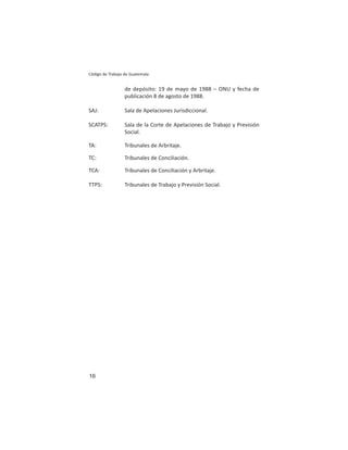 16
Código de Trabajo de Guatemala
de depósito: 19 de mayo de 1988 – ONU y fecha de
publicación 8 de agosto de 1988.
SAJ: Sala de Apelaciones Jurisdiccional.
SCATPS: Sala de la Corte de Apelaciones de Trabajo y Previsión
Social.
TA: Tribunales de Arbritaje.
TC: Tribunales de Conciliación.
TCA: Tribunales de Conciliación y Arbritaje.
TTPS: Tribunales de Trabajo y Previsión Social.
 