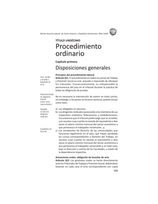 169
ASIES
Red de Asesoría Laboral de Centro América y República Dominicana -REAL CARD-
TÍTULO UNDÉCIMO
Procedimiento
ordinario
Capítulo primero
Disposiciones generales
Principios del procedimiento laboral
Ar culo 321. El procedimiento en todos los juicios de Trabajo
y Previsión Social es oral, actuado e impulsado de oﬁciopor
los tribunales. Consecuentemente, es indispensable la
permanencia del juez en el tribunal durante la prác ca de
todas las diligencias de prueba.
No es necesaria la intervención de asesor en estos juicios,
sin embargo, si las partes se hicieren asesorar, podrán actuar
como tales:
a) Los abogados en ejercicio.
b) Los dirigentes sindicales asesorando a los miembros de sus
respec vos sindicatos, federaciones y confederaciones,
circunstancia que el tribunal podrá exigir que se acredite;
y en asuntos cuya cuan a no exceda del equivalente a diez
veces el salario mínimo mensual del sector económico a
que pertenezca el trabajador reclamante , y,
c) Los estudiantes de Derecho de las universidades que
funcionan legalmente en el país, que hayan aprobado
los cursos correspondientes a Derecho del Trabajo, en
asuntos cuya cuan a no exceda al equivalente a diez
veces el salario mínimo mensual del sector económico a
que pertenezca el trabajador reclamante y, en todo caso,
bajo la dirección y control de las Facultades, a través de
la dependencia respec va.
Actuaciones orales: obligación de levantar de acta
Ar culo 322. Las ges ones orales se harán directamente
ante los Tribunales de Trabajo y Previsión Social, debiéndose
levantar en cada caso el acta correspondiente con copia
Oral, sencillo
y actuado e
impulsado de
oﬁcio
Patrocinio letrado
no obligatorio
Pueden
actuar como
representantes:
Abogado
en ejercicio
Dirigentes
sindicales
Estudiantes de
Derecho
 