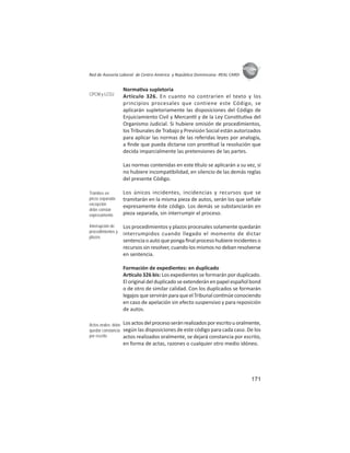 171
ASIES
Red de Asesoría Laboral de Centro América y República Dominicana -REAL CARD-
Norma va supletoria
Artículo 326. En cuanto no contraríen el texto y los
principios procesales que contiene este Código, se
aplicarán supletoriamente las disposiciones del Código de
Enjuiciamiento Civil y Mercan l y de la Ley Cons tu va del
Organismo Judicial. Si hubiere omisión de procedimientos,
los Tribunales de Trabajo y Previsión Social están autorizados
para aplicar las normas de las referidas leyes por analogía,
a ﬁnde que pueda dictarse con pron tud la resolución que
decida imparcialmente las pretensiones de las partes.
Las normas contenidas en este tulo se aplicarán a su vez, si
no hubiere incompa bilidad, en silencio de las demás reglas
del presente Código.
Los únicos incidentes, incidencias y recursos que se
tramitarán en la misma pieza de autos, serán los que señale
expresamente éste código. Los demás se substanciarán en
pieza separada, sin interrumpir el proceso.
Los procedimientos y plazos procesales solamente quedarán
interrumpidos cuando llegado el momento de dictar
sentencia o auto que ponga ﬁnal proceso hubiere incidentes o
recursos sin resolver, cuando los mismos no deban resolverse
en sentencia.
Formación de expedientes: en duplicado
Ar culo 326 bis: Los expedientes se formarán por duplicado.
El original del duplicado se extenderán en papel español bond
o de otro de similar calidad. Con los duplicados se formarán
legajos que servirán para que el Tribunal con núe conociendo
en caso de apelación sin efecto suspensivo y para reposición
de autos.
Losactosdelprocesoseránrealizadosporescritouoralmente,
según las disposiciones de este código para cada caso. De los
actos realizados oralmente, se dejará constancia por escrito,
en forma de actas, razones o cualquier otro medio idóneo.
CPCM y LCOJ
Trámites en
pieza separada:
excepción
debe constar
expresamente
Interrupción de
procedimientos y
plazos
Actos orales: debe
quedar constancia
por escrito
 