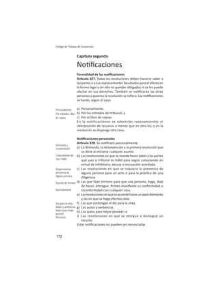 172
Código de Trabajo de Guatemala
Capítulo segundo
No ﬁcaciones
Formalidad de las no ﬁcaciones
Ar culo 327. Todas las resoluciones deben hacerse saber a
las partes o a sus representantes facultados para el efecto en
la forma legal y sin ello no quedan obligados ni se les puede
afectar en sus derechos. También se no ﬁcaráa las otras
personas a quienes la resolución se reﬁera. Las no ﬁcaciones
se harán, según el caso:
a) Personalmente.
b) Por los estrados del tribunal; y
c) Por el libro de copias.
En la notificaciónno se admitirán razonamientos ni
interposición de recursos a menos que en otra ley o en la
resolución se disponga otra cosa.
No ﬁcaciones personales
Ar culo 328. Se no ﬁcará personalmente:
a) La demanda, la reconvención y la primera resolución que
se dicte al iniciarse cualquier asunto.
b) Las resoluciones en que se mande hacer saber a las partes
qué juez o tribunal es hábil para seguir conociendo en
virtud de inhibitoria, excusa o recusación acordada.
c) Las resoluciones en que se requiera la presencia de
alguna persona para un acto o para la prác ca de una
diligencia.
d) Las que ﬁjan término para que una persona, haga, deje
de hacer, entregue, ﬁrmeo maniﬁeste su conformidad o
inconformidad con cualquier cosa.
e) Lasresolucionesenqueseacuerdehacerunapercibimiento
y las en que se haga efec vo éste.
f) Las que contengan el día para la vista.
g) Los autos y sentencias.
h) Los autos para mejor proveer; e
i) Las resoluciones en que se otorgue o deniegue un
recurso.
Estas no ﬁcaciones no pueden ser renunciadas
Personalmente
Por estrados Libro
de copias
Demanda y
reconvención
Conocimiento de
Juez hábil
Requerimiento
presencia de
alguna persona
Fijación de término
Apercibimiento
Día para la vista
Autos y sentencias
Autos para mejor
proveer
Recursos
 