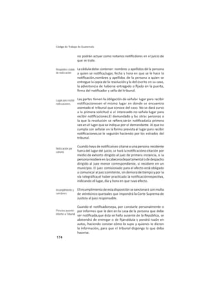 174
Código de Trabajo de Guatemala
no podrán actuar como notarios no ﬁcdores en el juicio de
que se trate.
La cédula debe contener: nombres y apellidos de la persona
a quien se no ﬁca,lugar, fecha y hora en que se le hace la
no ﬁcación,nombres y apellidos de la persona a quien se
entregue la copia de la resolución y la del escrito en su caso,
la advertencia de haberse entregado o ﬁjado en la puerta,
ﬁrma del no ﬁcador y sello del tribunal.
Las partes enen la obligación de señalar lugar para recibir
notificacionesen el mismo lugar en donde se encuentra
asentado el tribunal que conoce del caso. No se dará curso
a la primera solicitud si el interesado no señala lugar para
recibir no ﬁcaciones.El demandado y las otras personas a
la que la resolución se reﬁere,serán no ﬁcadasla primera
vez en el lugar que se indique por el demandante. Al que no
cumpla con señalar en la forma prevista el lugar para recibir
no ﬁcaciones,se le seguirán haciendo por los estrados del
tribunal.
Cuando haya de no ﬁcarseo citarse a una persona residente
fuera del lugar del juicio, se hará la no ﬁcacióno citación por
medio de exhorto dirigido al juez de primera instancia, si la
personaresidiereenlacabeceradepartamentalodedespacho
dirigido al juez menor correspondiente, si residiere en un
municipio. El juez comisionado para el efecto está obligado
a comunicar al juez comitente, sin demora de empo y por la
vía telegráﬁca,el haber prac cado la no ﬁcaciónrespec va,
indicando el lugar, día y hora en que tuvo efecto.
Elincumplimientodeestadisposiciónsesancionaráconmulta
de vein cinco quetzales que impondrá la Corte Suprema de
Jus cia al juez responsable.
Cuando el no ﬁcadorsepa, por constarle personalmente o
por informes que le den en la casa de la persona que debe
ser no ﬁcada,que ésta se halla ausente de la República, se
abstendrá de entregar o de ﬁjarcédula y pondrá razón en
autos, haciendo constar cómo lo supo y quienes le dieron
la información, para que el tribunal disponga lo que deba
hacerse.
Requisitos cédula
de notiﬁcación
Lugar para recibir
notiﬁcaciones
Notiﬁcación por
exhorto
Incumplimiento y
sanciones
Persona ausente:
informe a Tribunal
 
