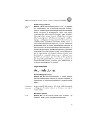 175
ASIES
Red de Asesoría Laboral de Centro América y República Dominicana -REAL CARD-
No ﬁcación por estrado
Ar culo 329. Las demás no ﬁcacionesse harán a los li gantes
por los estrados o por los libros de copias del tribunal y
sur rán sus efectos dos días después de ﬁjdas las cédulas
en los estrados o de agregadas las copias a los legajos
respec vos. De toda resolución se dejará copia al carbón,
íntegra y legible, la cual ﬁrmaráy sellará el secretario del
tribunal, consignando la fecha y hora en que la suscriba y
agregue a los legajos, de lo que pondrá razón en los autos,
identificandoel respectivo expediente. Dichas copias se
coleccionarándebidamenteordenadasyfoliadas,atendiendo
a las dis ntas clases de asuntos que se tramiten. Las copias de
las resoluciones de carácter precautorio, las coleccionará en
forma reservada bajo su propia responsabilidad el secretario
del tribunal. El secretario deberá cumplir con las obligaciones
que le impone este ar culo dentro de vein cuatro horas
de dictada la resolución, bajo pena de multa de cinco
quetzales, la primera vez que incumpla; de diez quetzales,
por la segunda; y de des tución por la tercera. Las copias de
las resoluciones servirán, asimismo, para la reposición de
cualquier expediente que se extravíe.
Capítulo tercero
Acumulaciones
Pluralidad de pretensiones
Ar culo 330. En una misma demanda se podrán ejercitar
varias acciones siempre que sean de la misma naturaleza, se
tramiten por los mismos procedimientos y entre las mismas
partes.
La acumulación de acciones sólo es procedente cuando
se haga en el mismo acto de la demanda por vía de
reconvención.
Norma va aplicable
Ar culo 331. En la acumulación de autos, se estará a lo
dispuesto por el Código Procesal Civil y Mercan l.
Requisitos y
efectos
En demanda o
reconvención
CPCM
 