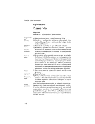 176
Código de Trabajo de Guatemala
Capítulo cuarto
Demanda
Requisitos
Ar culo 332. Toda demanda debe contener:
a) Designación del juez o tribunal a quien se dirija.
b) Nombres y apellidos del solicitante, edad, estado civil,
nacionalidad, profesión u oﬁcio,vecindad y lugar donde
recibe no ﬁcaciones
c) Relación de los hechos en que se funda la pe ción.
d) Nombres y apellidos de la persona o personas a quienes
se reclama un derecho o contra quienes se ejercita una
o varias acciones e indicación del lugar en donde pueden
ser no ﬁcadas.
e) Enumeracióndelosmediosdepruebaconque acreditarán
los hechos, individualizándolos en forma clara y concreta
según su naturaleza, expresando los nombres y apellidos
de los tes gos y su residencia si se supiere; lugar en donde
se encuentran los documentos que detallará; elementos
sobrelosqueprac caráinspecciónocularoexpertaje.Esta
disposición no es aplicable a los trabajadores en los casos
de despido, pero si ofrecieren prueba deben observarla.
f) Peticiones que se hacen al tribunal, en términos
precisos.
g) Lugar y fecha; y
h) Firma del demandante o impresión digital del pulgar
derechouotrodedosiaquélfaltareotuviereimpedimento
o ﬁrmade la persona que lo haga a su ruego si no sabe o
no puede ﬁrma.
En la demanda pueden solicitarse las medidas precautorias,
bastando para el efecto acreditar la necesidad de la medida.
El arraigo debe decretarse en todo caso con la sola solicitud
y éste no debe levantarse si no se acredita suﬁcientementea
juicio del tribunal, que el mandatario que ha de apersonarse
se encuentre debidamente expensado para responder de las
resultas del juicio.
Designación del
juez
Generales
Relación de
hechos
Datos del
demandado
Medios de
prueba
Petición
Lugar y fecha
Firma o huella
digital
Medidas
precautorias
 