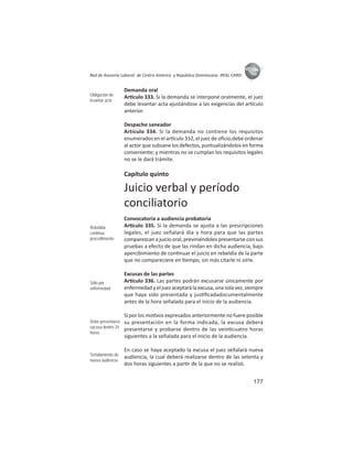 177
ASIES
Red de Asesoría Laboral de Centro América y República Dominicana -REAL CARD-
Demanda oral
Ar culo 333. Si la demanda se interpone oralmente, el juez
debe levantar acta ajustándose a las exigencias del ar culo
anterior.
Despacho saneador
Artículo 334. Si la demanda no contiene los requisitos
enumerados en el ar culo 332, el juez de oﬁcio,debe ordenar
al actor que subsane los defectos, puntualizándolos en forma
conveniente; y mientras no se cumplan los requisitos legales
no se le dará trámite.
Capítulo quinto
Juicio verbal y período
conciliatorio
Convocatoria a audiencia probatoria
Ar culo 335. Si la demanda se ajusta a las prescripciones
legales, el juez señalará día y hora para que las partes
comparezcan a juicio oral, previniéndoles presentarse con sus
pruebas a efecto de que las rindan en dicha audiencia, bajo
apercibimiento de con nuar el juicio en rebeldía de la parte
que no compareciere en empo, sin más citarle ni oírle.
Excusas de las partes
Ar culo 336. Las partes podrán excusarse únicamente por
enfermedadyeljuezaceptarálaexcusa,unasolavez,siempre
que haya sido presentada y jus ﬁcadadocumentalmente
antes de la hora señalada para el inicio de la audiencia.
Si por los mo vos expresados anteriormente no fuere posible
su presentación en la forma indicada, la excusa deberá
presentarse y probarse dentro de las vein cuatro horas
siguientes a la señalada para el inicio de la audiencia.
En caso se haya aceptado la excusa el juez señalará nueva
audiencia, la cual deberá realizarse dentro de las setenta y
dos horas siguientes a par r de la que no se realizó.
Obligación de
levantar acta
Rebeldía:
continua
procedimiento
Sólo por
enfermedad
Debe presentarse
excusa dentro 24
horas
Señalamiento de
nueva audiencia
 