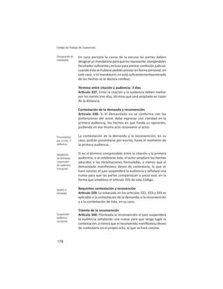 178
Código de Trabajo de Guatemala
En caso persista la causa de la excusa las partes deben
designarunmandatarioparaquelosrepresente,otorgándoles
facultades suﬁcientes,incluso para prestar confesión judicial,
cuando ésta se hubiese pedido prestar en forma personal; en
este caso, si el mandatario no está suﬁcientementeenterado
de los hechos se le declara confeso.
Término entre citación y audiencia: 3 días
Ar culo 337. Entre la citación y la audiencia deben mediar
por los menos tres días, término que será ampliado en razón
de la distancia.
Contestación de la demanda y reconvención
Artículo 338. Si el demandado no se conforma con las
pretensiones del actor, debe expresar con claridad en la
primera audiencia, los hechos en que funda su oposición,
pudiendo en ese mismo acto reconvenir al actor.
La contestación de la demanda y la reconvención, en su
caso, podrán presentarse por escrito, hasta el momento de
la primera audiencia.
Si en el término comprendido entre la citación y la primera
audiencia, o al celebrarse ésta, el actor ampliare los hechos
aducidos o las reclamaciones formuladas, a menos que el
demandado maniﬁestesu deseo de contestarla, lo que se
hará constar, el juez suspenderá la audiencia y señalará una
nueva para que las partes comparezcan a juicio oral, en la
forma que establece el ar culo 335 de este Código.
Requisitos contestación y recovención
Ar culo 339. Lo estatuido en los ar culos 332, 333 y 334 es
aplicable a la contestación de la demanda, a la reconvención
y a la contestación de ésta, en su caso.
Trámite de la reconvención
Ar culo 340. Planteada la reconvención el juez suspenderá
la audiencia señalando una nueva para que tenga lugar la
contestación,amenosqueelreconvenidomaniﬁestesudeseo
de contestarla en el propio acto, lo que se hará constar.
Designación de
mandatario
Presentación
por escrito: 1º
audiencia
Ampliación
de demanda:
suspensión
de audiencia.
Excepción
Iguales a
demanda
Suspensión
audiencia:
excepción
 