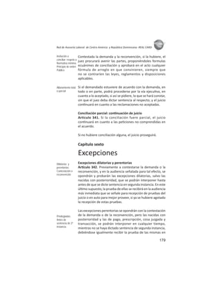 179
ASIES
Red de Asesoría Laboral de Centro América y República Dominicana -REAL CARD-
Contestada la demanda y la reconvención, si la hubiere, el
juez procurará avenir las partes, proponiéndoles formulas
ecuánimes de conciliación y aprobará en el acto cualquier
fórmula de arreglo en que convinieren, siempre que
no se contraríen las leyes, reglamentos y disposiciones
aplicables.
Si el demandado estuviere de acuerdo con la demanda, en
todo o en parte, podrá procederse por la vía ejecu va, en
cuanto a lo aceptado, si así se pidiere, lo que se hará constar,
sin que el juez deba dictar sentencia al respecto; y el juicio
con nuará en cuanto a las reclamaciones no aceptadas.
Conciliación parcial: con nuación de juicio
Artículo 341. Si la conciliación fuere parcial, el juicio
con nuará en cuanto a las pe ciones no comprendidas en
el acuerdo.
Si no hubiere conciliación alguna, el juicio proseguirá.
Capítulo sexto
Excepciones
Excepciones dilatorias y perentorias
Ar culo 342. Previamente a contestarse la demanda o la
reconvención, y en la audiencia señalada para tal efecto, se
opondrán y probarán las excepciones dilatorias, salvo las
nacidas con posterioridad, que se podrán interponer hasta
antes de que se dicte sentencia en segunda instancia. En este
úl mo supuesto, la prueba de ellas se recibirá en la audiencia
más inmediata que se señale para recepción de pruebas del
juicio o en auto para mejor proveer, si ya se hubiere agotado
la recepción de estas pruebas.
Las excepciones perentorias se opondrán con la contestación
de la demanda o de la reconvención, pero las nacidas con
posterioridad y las de pago, prescripción, cosa juzgada y
transacción, se podrán interponer en cualquier tiempo,
mientras no se haya dictado sentencia de segunda instancia,
debiéndose igualmente recibir la prueba de las mismas en
Invitación a
conciliar: respeto a
Normativa mínima.
Principio de orden
Público
Allanamiento total
o parcial
Dilatorias y
perentorias:
Contestación o
reconvención
Privilegiadas:
Antes de
sentencia de 2º
instancia
 