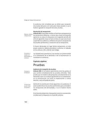 180
Código de Trabajo de Guatemala
la audiencia más inmediata que se señale para recepción
de pruebas del juicio o en auto para mejor proveer, si ya se
hubiere agotado la recepción de estas pruebas.
Resolución de excepciones
Ar culo343.Eljuezdeberesolverenlaprimeracomparecencia
las excepciones dilatorias, a menos que al que corresponda
oponerse se acoja a lo dispuesto en el segundo párrafo del
ar culo siguiente, lo que se hará constar, en cuyo caso el juez
suspenderá la audiencia y señalará otra para la recepción de
las pruebas per nentes y resolución de las excepciones.
Si fueren declaradas sin lugar dichas excepciones, en esta
propia audiencia deberá procederse conforme lo indicado
en los ar culos 335 y 344 de este Código.
Las expediciones perentorias y las nacidas con posterioridad
a la contestación de la demanda o de la reconvención se
resolverán en sentencia.
Capítulo sép mo
Pruebas
Audiencia de recepción de pruebas
Ar culo 344. Si no hubiere avenimiento entre las partes, el
juez recibirá inmediatamente las pruebas ofrecidas. Toda
prueba que no hubiere sido propuesta concretamente en la
demanda o que no se aduzca igualmente en la contestación,
en la reconvención, así como la impertinente o contra
derecho, será rechazada de plano.
Dentro de las vein cuatro horas siguientes a la audiencia, el
actor puede ofrecer las pruebas per nentes para contradecir
las excepciones del demandado, si no lo hubiere hecho
antes.
Enelcasodeexcepcionesinterpuestascontralareconvención,
se observará lo dispuesto en el párrafo anterior.
Dilatorias: primera
comparecencia
Perentorias y
nacidas con
posterioridad: en
sentencia
Principio de
inmediación
24 horas para
prueba contra
excepciones
 