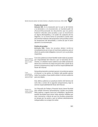 181
ASIES
Red de Asesoría Laboral de Centro América y República Dominicana -REAL CARD-
Prueba documental
Artículo 345. En la resolución por la cual se dé trámite
a la demanda o a la reconvención, se mandará pedir de
oficiocertificacionesde los documentos que las partes
hubieren ofrecido como pruebas y que se encontraren
en alguna oﬁcinapública, o en poder de cualquiera de los
li gantes. En la misma forma se procederá cuando tales
documentos hubieren sido propuestos como pruebas contra
las excepciones del demandado, o contra las que el actor
opusiere a la reconvención.
Prác ca de pruebas
Artículo 346. Todas las pruebas deben recibirse
inmediatamente por el juez en la primera audiencia, para el
efecto las partes están obligadas a concurrir con sus pruebas
respec vas.
Si en esta audiencia no fuere fac ble recibir todas las pruebas
por imposibilidad del tribunal o por la naturaleza de las
mismas, se señalará nueva audiencia que debe prac carse
dentro de un término no mayor de quince días a par r de la
primera comparecencia, bajo la estricta responsabilidad del
tular del tribunal.
Extraordinariamente y siempre que por circunstancias ajenas
al tribunal o a las partes, no hubiere sido posible aportar
todas las pruebas, el juez podrá señalar la tercera audiencia
para ese objeto.
Esta úl ma audiencia se prac cará dentro del término de
ocho días a contar de la segunda comparecencia, bajo la
estricta responsabilidad del tular del tribunal.
Los Tribunales de Trabajo y Previsión Social, enen facultad
para señalar términos extraordinarios cuando una prueba
deba pedirse a lugares fuera de la República. Igualmente
quedan facultados para tomar todas aquellas medidas que
sean necesarias a efecto de que las pruebas propuestas
en empo por las partes y que se es men absolutamente
indispensables no se dejen de recibir.
Nueva audiencia:
dentro de 15 días,
sino se reciben
todas
Casos
extraordinarios:
tercera audiencia:
dentro de 8 días
Prueba en el
exterior: términos
extraordinarios
 