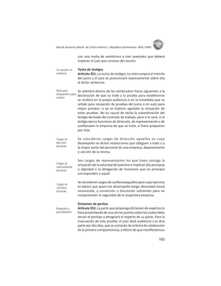183
ASIES
Red de Asesoría Laboral de Centro América y República Dominicana -REAL CARD-
con una multa de vein cinco a cien quetzales que deberá
imponer el juez que conozca del asunto.
Tacha de tes gos
Ar culo 351. La tacha de tes gos no interrumpirá el trámite
del juicio y el juez se pronunciará expresamente sobre ella
al dictar sentencia.
Se admi rá dentro de las vein cuatro horas siguientes a la
declaración de que se trate y la prueba para establecerse
se recibirá en la propia audiencia o en la inmediata que se
señale para recepción de pruebas del juicio o en auto para
mejor proveer, si ya se hubiere agotado la recepción de
estas pruebas. No es causal de tacha la subordinación del
tes go derivada del contrato de trabajo, pero sí lo será, si el
tes go ejerce funciones de dirección, de representación o de
conﬁanzaen la empresa de que se trate, si fuere propuesto
por ésta.
Se consideran cargos de dirección aquellos en cuyo
desempeño se dicten resoluciones que obliguen a todo o a
la mayor parte del personal de una empresa, departamento
o sección de la misma.
Son cargos de representación los que traen consigo la
actuación de la voluntad del patrono e implican alta jerarquía
o dignidad o la delegación de funciones que en principio
corresponden a aquél.
Se consideran cargos de conﬁanzaaquellos para cuyo ejercicio
es básico que quien los desempeñe tenga idoneidad moral
reconocida, y corrección o discreción sufcientes para no
comprometer la seguridad de la respec va empresa.
Dictamen de peritos
Ar culo 352. La parte que proponga dictamen de expertos lo
hará presentando de una vez los puntos sobre los cuales deba
versar el peritaje y designará el experto de su parte. Para la
evacuación de esta prueba, el juez dará audiencia a la otra
parte por dos días, que se contarán de la fecha de celebración
de la primera comparecencia, a efecto de que maniﬁestensus
Se resuelve en
sentencia
Plazo para
interponerla y para
resolver
Cargos de
dirección:
deﬁnición
Cargos de
representación:
deﬁnición
Cargos de
conﬁanza:
deﬁnición
Requisitos y
procedimiento
 
