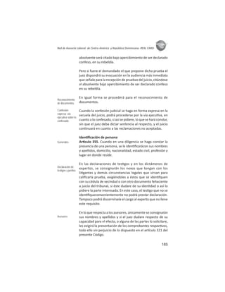185
ASIES
Red de Asesoría Laboral de Centro América y República Dominicana -REAL CARD-
absolvente será citado bajo apercibimiento de ser declarado
confeso, en su rebeldía.
Pero si fuere el demandado el que propone dicha prueba el
juez dispondrá su evacuación en la audiencia más inmediata
que señale para la recepción de pruebas del juicio, citándose
al absolvente bajo apercibimiento de ser declarado confeso
en su rebeldía.
En igual forma se procederá para el reconocimiento de
documentos.
Cuando la confesión judicial se haga en forma expresa en la
secuela del juicio, podrá procederse por la vía ejecu va, en
cuanto a lo confesado, si así se pidiere, lo que se hará constar,
sin que el juez deba dictar sentencia al respecto, y el juicio
con nuará en cuanto a las reclamaciones no aceptadas.
Iden ﬁcación de persona
Ar culo 355. Cuando en una diligencia se haga constar la
presencia de una persona, se le iden ﬁcarácon sus nombres
y apellidos, domicilio, nacionalidad, estado civil, profesión y
lugar en donde reside.
En las declaraciones de tes gos y en los dictámenes de
expertos, se consignarán los nexos que tengan con los
li gantes y demás circunstancias legales que sirvan para
caliﬁcarla prueba, exigiéndoles a éstos que se iden fquen
con su cédula de vecindad o con otro documento fehaciente
a juicio del tribunal, si éste dudare de su iden dad o así lo
pidiere la parte interesada. En este caso, el tes go que no se
iden ﬁqueconvenientemente no podrá prestar declaración.
Tampoco podrá discernírsele el cargo al experto que no llene
este requisito.
En lo que respecta a los asesores, únicamente se consignarán
sus nombres y apellidos y si el juez dudare respecto de su
capacidad para el efecto, o alguna de las partes lo solicitare,
les exigirá la presentación de los comprobantes respec vos,
todo ello sin perjuicio de lo dispuesto en el ar culo 321 del
presente Código.
Reconocimiento
de documentos
Confesión
expresa: vía
ejecutiva sobre lo
confesado
Generales
Declaración de
testigos y peritos
Asesores
 