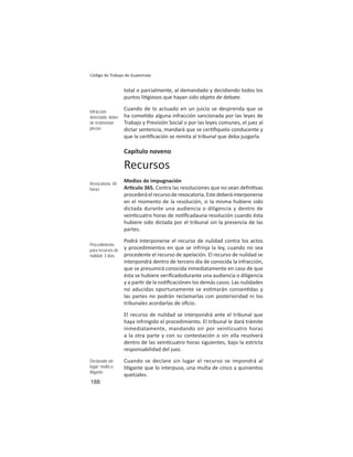 188
Código de Trabajo de Guatemala
total o parcialmente, al demandado y decidiendo todos los
puntos li giosos que hayan sido objeto de debate.
Cuando de lo actuado en un juicio se desprenda que se
ha come do alguna infracción sancionada por las leyes de
Trabajo y Previsión Social o por las leyes comunes, el juez al
dictar sentencia, mandará que se cer ﬁquelo conducente y
que la cer ﬁcación se remita al tribunal que deba juzgarla.
Capítulo noveno
Recursos
Medios de impugnación
Ar culo 365. Contra las resoluciones que no sean defni vas
procederáelrecursoderevocatoria.Estedeberáinterponerse
en el momento de la resolución, si la misma hubiere sido
dictada durante una audiencia o diligencia y dentro de
vein cuatro horas de no ﬁcadauna resolución cuando ésta
hubiere sido dictada por el tribunal sin la presencia de las
partes.
Podrá interponerse el recurso de nulidad contra los actos
y procedimientos en que se infrinja la ley, cuando no sea
procedente el recurso de apelación. El recurso de nulidad se
interpondrá dentro de tercero día de conocida la infracción,
que se presumirá conocida inmediatamente en caso de que
ésta se hubiere veriﬁcadodurante una audiencia o diligencia
y a par r de la no ﬁcaciónen los demás casos. Las nulidades
no aducidas oportunamente se es marán consen das y
las partes no podrán reclamarlas con posterioridad ni los
tribunales acordarlas de oﬁcio.
El recurso de nulidad se interpondrá ante el tribunal que
haya infringido el procedimiento. El tribunal le dará trámite
inmediatamente, mandando oír por veinticuatro horas
a la otra parte y con su contestación o sin ella resolverá
dentro de las vein cuatro horas siguientes, bajo la estricta
responsabilidad del juez.
Cuando se declare sin lugar el recurso se impondrá al
li gante que lo interpuso, una multa de cinco a quinientos
quetzales.
Infracción
detectada: deber
de testimoniar
piezas
Revocatoria: 48
horas
Procedimiento
para recursos de
nulidad: 3 días
Declarado sin
lugar: multa a
litigante
 