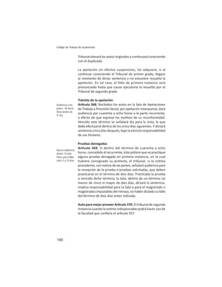 190
Código de Trabajo de Guatemala
Tribunal elevará los autos originales y con nuará conociendo
con el duplicado.
La apelación sin efectos suspensivos, los adquiere, si al
con nuar conociendo el Tribunal de primer grado, llegare
al momento de dictar sentencia y no estuviere resuelta la
apelación. En tal caso, el fallo de primera instancia será
pronunciado hasta que cause ejecutoria lo resuelto por el
Tribunal de segundo grado.
Trámite de la apelación
Ar culo 368. Recibidos los autos en la Sala de Apelaciones
de Trabajo y Previsión Social, por apelación interpuesta, dará
audiencia por cuarenta y ocho horas a la parte recurrente,
a efecto de que exprese los mo vos de su inconformidad.
Vencido este término se señalará día para la vista, la que
debe efectuarse dentro de los cinco días siguientes. Y dictará
sentencia cinco días después, bajo la estricta responsabilidad
de sus tulares.
Pruebas denegadas
Artículo 369. Si dentro del término de cuarenta y ocho
horas, concedido al recurrente, éste pidiere que se prac que
alguna prueba denegada en primera instancia, en la cual
hubiere consignado su protesta, el tribunal, si lo es ma
procedente, con no cia de las partes, señalará audiencia para
la recepción de la prueba o pruebas solicitadas, que deben
prac carse en el término de diez días. Prac cada la prueba
o vencido dicho término, la Sala, dentro de un término no
menor de cinco ni mayor de diez días, dictará la sentencia.
Implica responsabilidad para la Sala o para el magistrado o
magistrados imputables del retraso, no haber dictado su fallo
del término de diez días antes indicado.
Auto para mejor proveer Ar culo 370. El tribunal de segunda
instancia cuando lo es me indispensable podrá hacer uso de
la facultad que conﬁere el ar culo 357
Audiencia a las
partes: 48 horas
Vista dentro de
5º día
Nueva audiencia:
dentro 10 días
Plazo para fallar:
entre 5 y 10 días
 