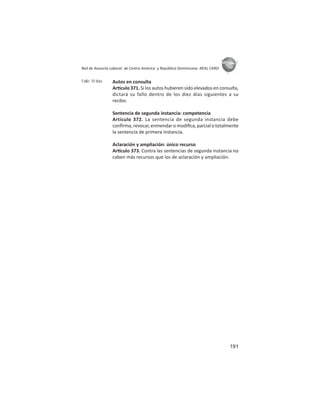 191
ASIES
Red de Asesoría Laboral de Centro América y República Dominicana -REAL CARD-
Autos en consulta
Ar culo 371. Si los autos hubieren sido elevados en consulta,
dictará su fallo dentro de los diez días siguientes a su
recibo.
Sentencia de segunda instancia: competencia
Artículo 372. La sentencia de segunda instancia debe
conﬁrma, revocar, enmendar o modiﬁca, parcial o totalmente
la sentencia de primera instancia.
Aclaración y ampliación: único recurso
Ar culo 373. Contra las sentencias de segunda instancia no
caben más recursos que los de aclaración y ampliación.
Fallo: 10 días
 